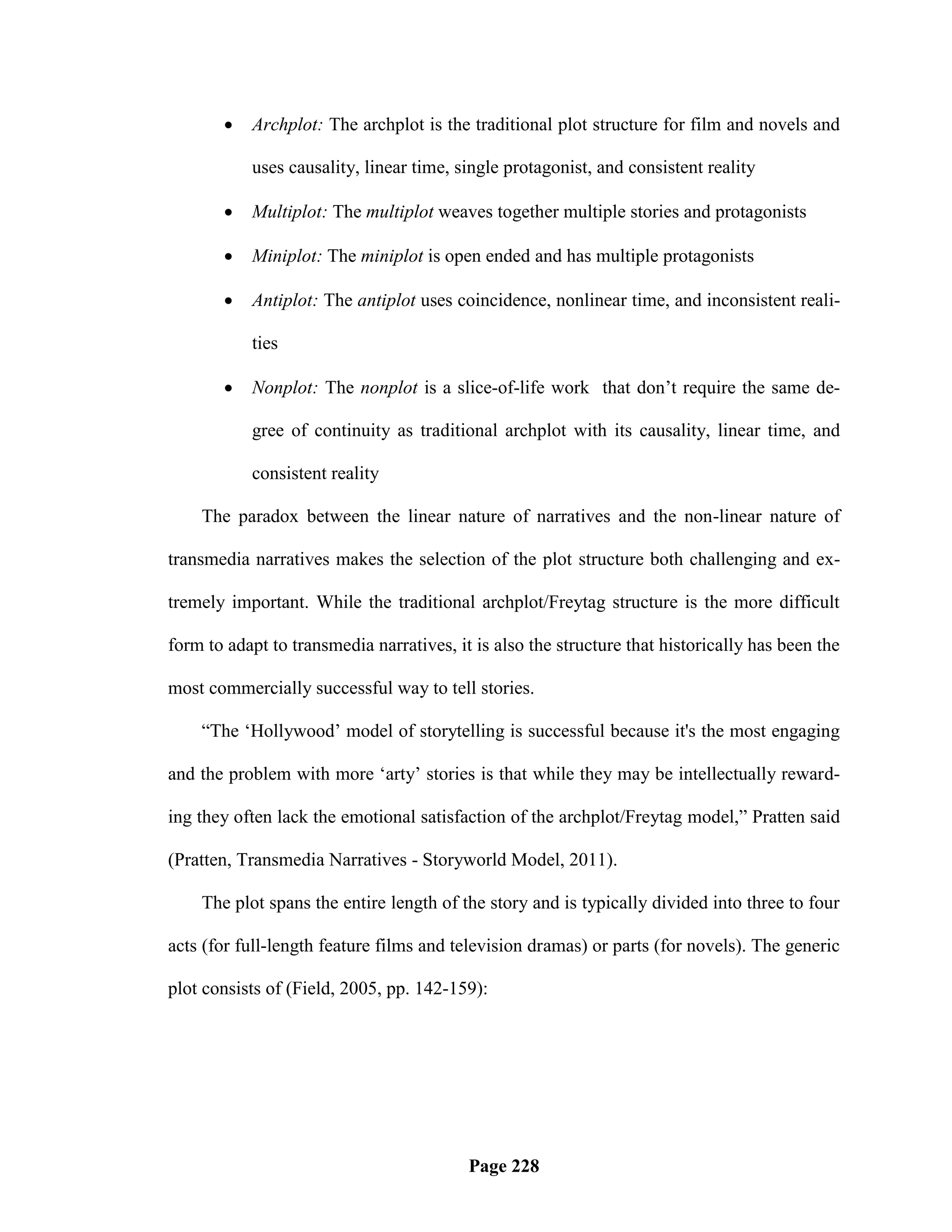    Archplot: The archplot is the traditional plot structure for film and novels and

           uses causality, linear time, single protagonist, and consistent reality

          Multiplot: The multiplot weaves together multiple stories and protagonists

          Miniplot: The miniplot is open ended and has multiple protagonists

          Antiplot: The antiplot uses coincidence, nonlinear time, and inconsistent reali-

           ties

          Nonplot: The nonplot is a slice-of-life work that don‘t require the same de-

           gree of continuity as traditional archplot with its causality, linear time, and

           consistent reality

    The paradox between the linear nature of narratives and the non-linear nature of

transmedia narratives makes the selection of the plot structure both challenging and ex-

tremely important. While the traditional archplot/Freytag structure is the more difficult

form to adapt to transmedia narratives, it is also the structure that historically has been the

most commercially successful way to tell stories.

    ―The ‗Hollywood‘ model of storytelling is successful because it's the most engaging

and the problem with more ‗arty‘ stories is that while they may be intellectually reward-

ing they often lack the emotional satisfaction of the archplot/Freytag model,‖ Pratten said

(Pratten, Transmedia Narratives - Storyworld Model, 2011).

    The plot spans the entire length of the story and is typically divided into three to four

acts (for full-length feature films and television dramas) or parts (for novels). The generic

plot consists of (Field, 2005, pp. 142-159):




                                          Page 228
 