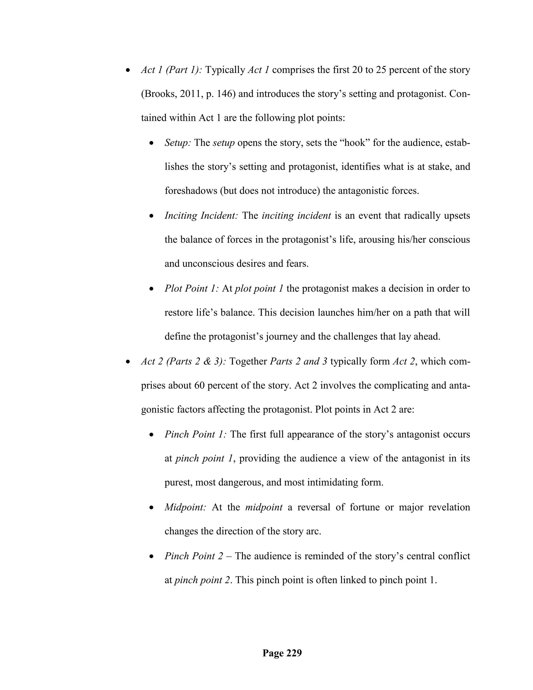    Act 1 (Part 1): Typically Act 1 comprises the first 20 to 25 percent of the story

    (Brooks, 2011, p. 146) and introduces the story‘s setting and protagonist. Con-

    tained within Act 1 are the following plot points:

        Setup: The setup opens the story, sets the ―hook‖ for the audience, estab-

         lishes the story‘s setting and protagonist, identifies what is at stake, and

         foreshadows (but does not introduce) the antagonistic forces.

        Inciting Incident: The inciting incident is an event that radically upsets

         the balance of forces in the protagonist‘s life, arousing his/her conscious

         and unconscious desires and fears.

        Plot Point 1: At plot point 1 the protagonist makes a decision in order to

         restore life‘s balance. This decision launches him/her on a path that will

         define the protagonist‘s journey and the challenges that lay ahead.

   Act 2 (Parts 2 & 3): Together Parts 2 and 3 typically form Act 2, which com-

    prises about 60 percent of the story. Act 2 involves the complicating and anta-

    gonistic factors affecting the protagonist. Plot points in Act 2 are:

        Pinch Point 1: The first full appearance of the story‘s antagonist occurs

         at pinch point 1, providing the audience a view of the antagonist in its

         purest, most dangerous, and most intimidating form.

        Midpoint: At the midpoint a reversal of fortune or major revelation

         changes the direction of the story arc.

        Pinch Point 2 – The audience is reminded of the story‘s central conflict

         at pinch point 2. This pinch point is often linked to pinch point 1.




                                  Page 229
 