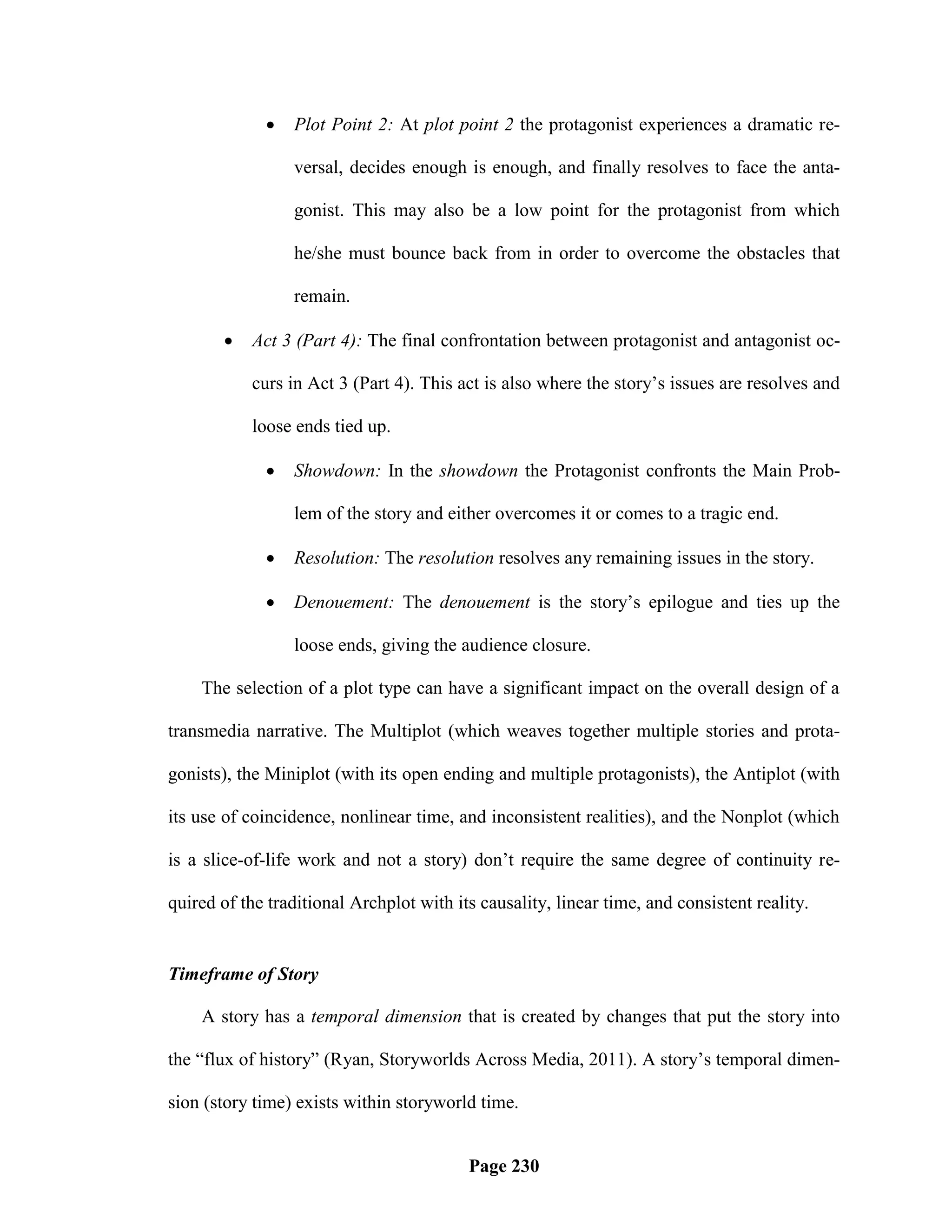    Plot Point 2: At plot point 2 the protagonist experiences a dramatic re-

                 versal, decides enough is enough, and finally resolves to face the anta-

                 gonist. This may also be a low point for the protagonist from which

                 he/she must bounce back from in order to overcome the obstacles that

                 remain.

          Act 3 (Part 4): The final confrontation between protagonist and antagonist oc-

           curs in Act 3 (Part 4). This act is also where the story‘s issues are resolves and

           loose ends tied up.

                Showdown: In the showdown the Protagonist confronts the Main Prob-

                 lem of the story and either overcomes it or comes to a tragic end.

                Resolution: The resolution resolves any remaining issues in the story.

                Denouement: The denouement is the story‘s epilogue and ties up the

                 loose ends, giving the audience closure.

    The selection of a plot type can have a significant impact on the overall design of a

transmedia narrative. The Multiplot (which weaves together multiple stories and prota-

gonists), the Miniplot (with its open ending and multiple protagonists), the Antiplot (with

its use of coincidence, nonlinear time, and inconsistent realities), and the Nonplot (which

is a slice-of-life work and not a story) don‘t require the same degree of continuity re-

quired of the traditional Archplot with its causality, linear time, and consistent reality.


Timeframe of Story

    A story has a temporal dimension that is created by changes that put the story into

the ―flux of history‖ (Ryan, Storyworlds Across Media, 2011). A story‘s temporal dimen-

sion (story time) exists within storyworld time.


                                          Page 230
 
