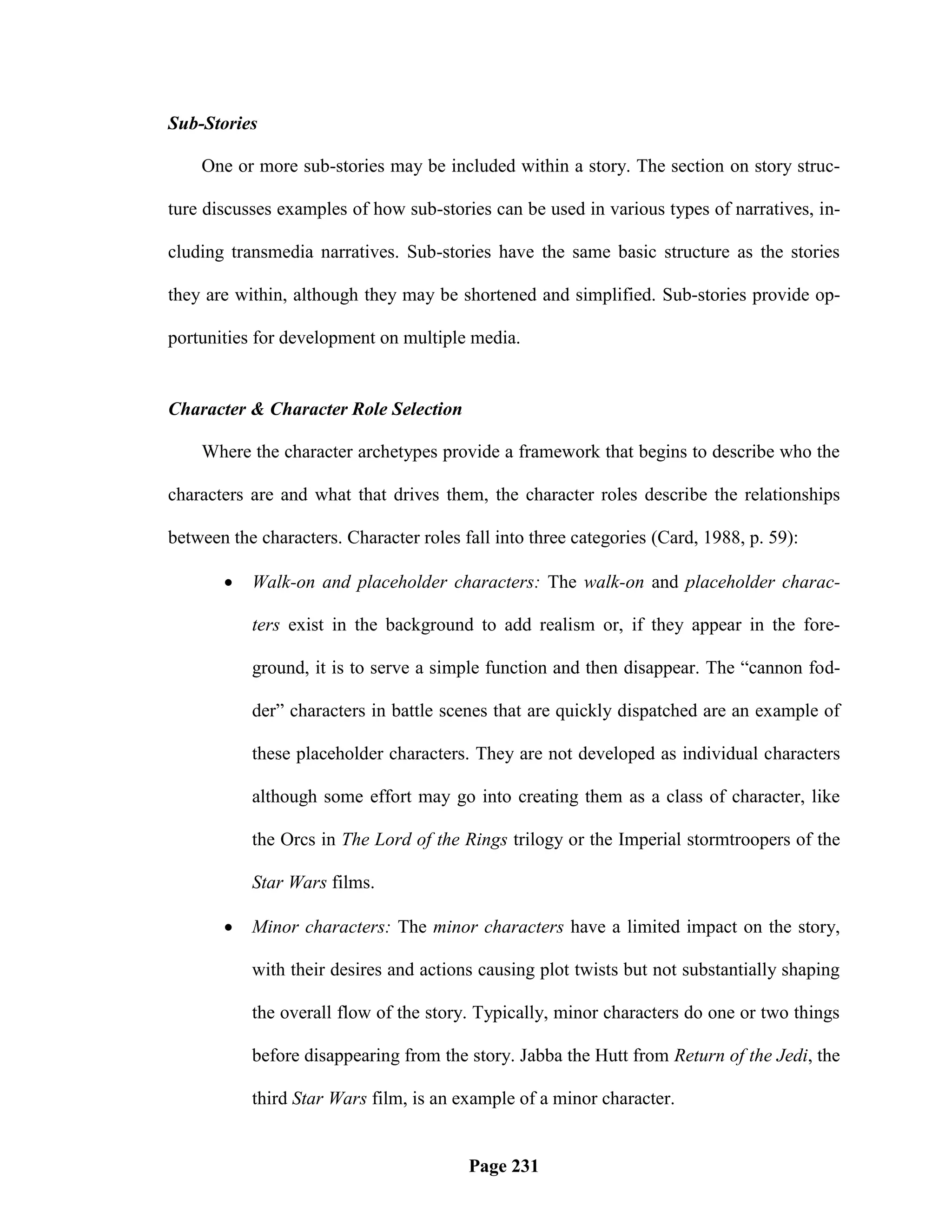 Sub-Stories

    One or more sub-stories may be included within a story. The section on story struc-

ture discusses examples of how sub-stories can be used in various types of narratives, in-

cluding transmedia narratives. Sub-stories have the same basic structure as the stories

they are within, although they may be shortened and simplified. Sub-stories provide op-

portunities for development on multiple media.


Character & Character Role Selection

    Where the character archetypes provide a framework that begins to describe who the

characters are and what that drives them, the character roles describe the relationships

between the characters. Character roles fall into three categories (Card, 1988, p. 59):

          Walk-on and placeholder characters: The walk-on and placeholder charac-

           ters exist in the background to add realism or, if they appear in the fore-

           ground, it is to serve a simple function and then disappear. The ―cannon fod-

           der‖ characters in battle scenes that are quickly dispatched are an example of

           these placeholder characters. They are not developed as individual characters

           although some effort may go into creating them as a class of character, like

           the Orcs in The Lord of the Rings trilogy or the Imperial stormtroopers of the

           Star Wars films.

          Minor characters: The minor characters have a limited impact on the story,

           with their desires and actions causing plot twists but not substantially shaping

           the overall flow of the story. Typically, minor characters do one or two things

           before disappearing from the story. Jabba the Hutt from Return of the Jedi, the

           third Star Wars film, is an example of a minor character.


                                         Page 231
 