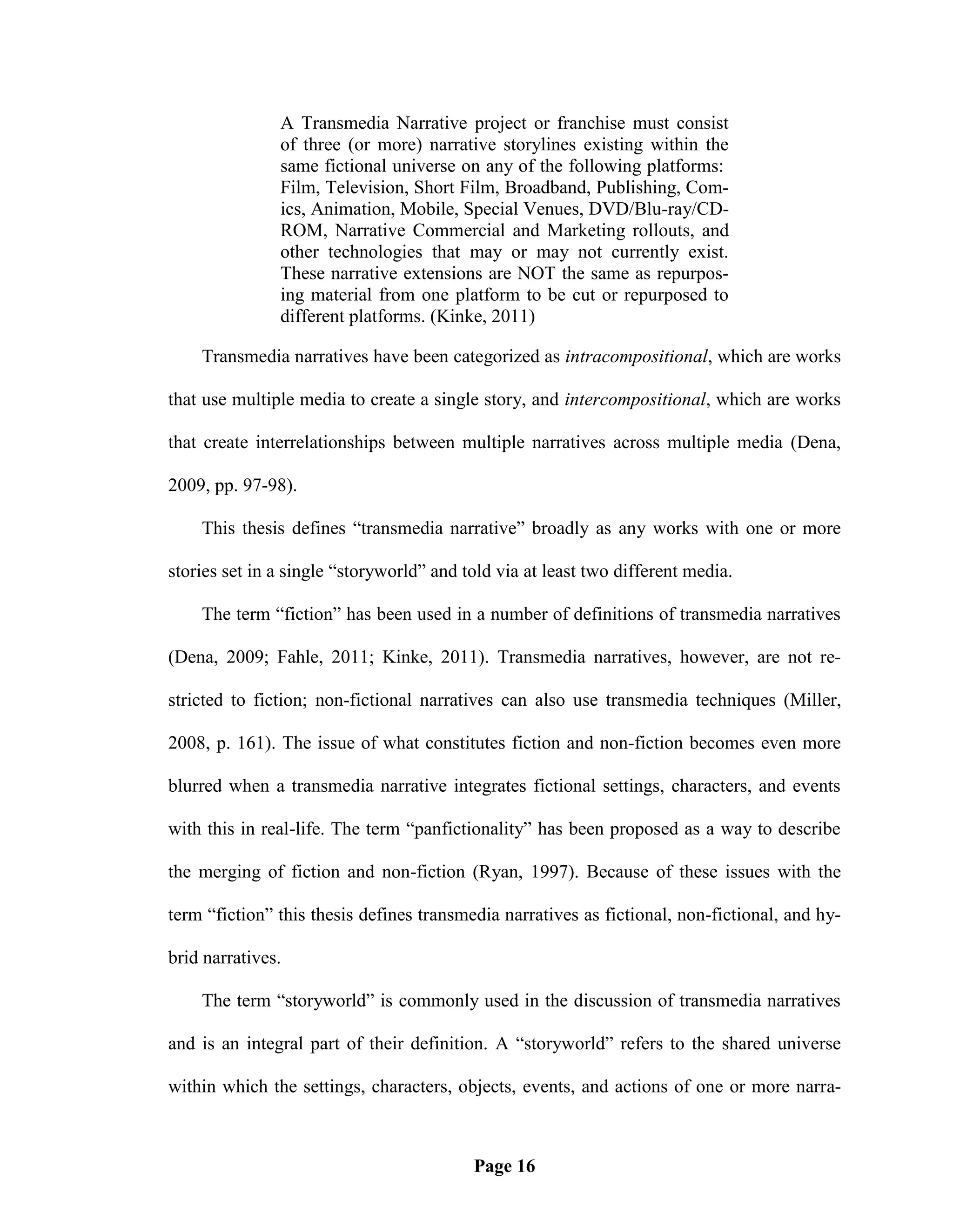 A Transmedia Narrative project or franchise must consist
               of three (or more) narrative storylines existing within the
               same fictional universe on any of the following platforms:
               Film, Television, Short Film, Broadband, Publishing, Com-
               ics, Animation, Mobile, Special Venues, DVD/Blu-ray/CD-
               ROM, Narrative Commercial and Marketing rollouts, and
               other technologies that may or may not currently exist.
               These narrative extensions are NOT the same as repurpos-
               ing material from one platform to be cut or repurposed to
               different platforms. (Kinke, 2011)

    Transmedia narratives have been categorized as intracompositional, which are works

that use multiple media to create a single story, and intercompositional, which are works

that create interrelationships between multiple narratives across multiple media (Dena,

2009, pp. 97-98).

    This thesis defines ―transmedia narrative‖ broadly as any works with one or more

stories set in a single ―storyworld‖ and told via at least two different media.

    The term ―fiction‖ has been used in a number of definitions of transmedia narratives

(Dena, 2009; Fahle, 2011; Kinke, 2011). Transmedia narratives, however, are not re-

stricted to fiction; non-fictional narratives can also use transmedia techniques (Miller,

2008, p. 161). The issue of what constitutes fiction and non-fiction becomes even more

blurred when a transmedia narrative integrates fictional settings, characters, and events

with this in real-life. The term ―panfictionality‖ has been proposed as a way to describe

the merging of fiction and non-fiction (Ryan, 1997). Because of these issues with the

term ―fiction‖ this thesis defines transmedia narratives as fictional, non-fictional, and hy-

brid narratives.

    The term ―storyworld‖ is commonly used in the discussion of transmedia narratives

and is an integral part of their definition. A ―storyworld‖ refers to the shared universe

within which the settings, characters, objects, events, and actions of one or more narra-



                                          Page 16
 