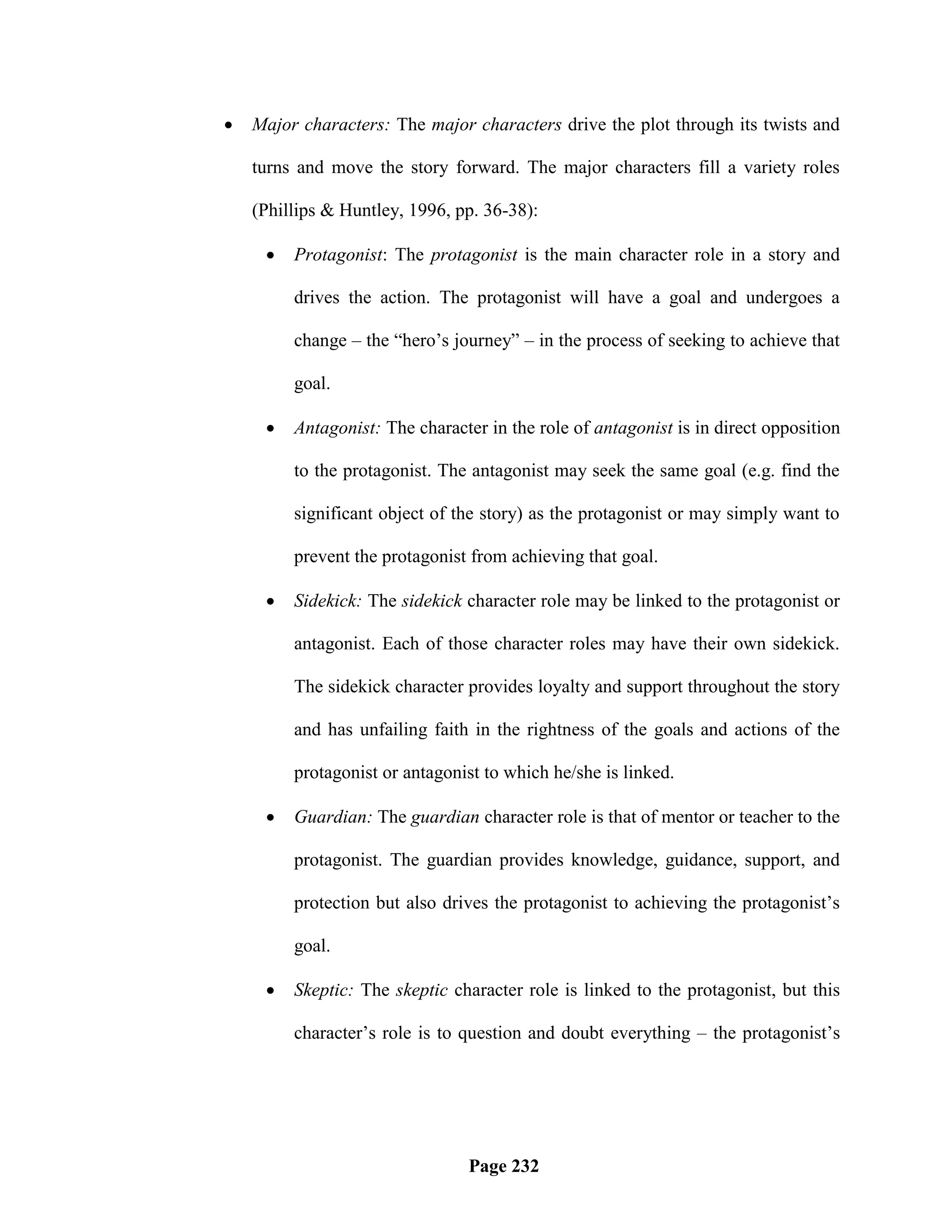    Major characters: The major characters drive the plot through its twists and

    turns and move the story forward. The major characters fill a variety roles

    (Phillips & Huntley, 1996, pp. 36-38):

        Protagonist: The protagonist is the main character role in a story and

         drives the action. The protagonist will have a goal and undergoes a

         change – the ―hero‘s journey‖ – in the process of seeking to achieve that

         goal.

        Antagonist: The character in the role of antagonist is in direct opposition

         to the protagonist. The antagonist may seek the same goal (e.g. find the

         significant object of the story) as the protagonist or may simply want to

         prevent the protagonist from achieving that goal.

        Sidekick: The sidekick character role may be linked to the protagonist or

         antagonist. Each of those character roles may have their own sidekick.

         The sidekick character provides loyalty and support throughout the story

         and has unfailing faith in the rightness of the goals and actions of the

         protagonist or antagonist to which he/she is linked.

        Guardian: The guardian character role is that of mentor or teacher to the

         protagonist. The guardian provides knowledge, guidance, support, and

         protection but also drives the protagonist to achieving the protagonist‘s

         goal.

        Skeptic: The skeptic character role is linked to the protagonist, but this

         character‘s role is to question and doubt everything – the protagonist‘s




                                Page 232
 