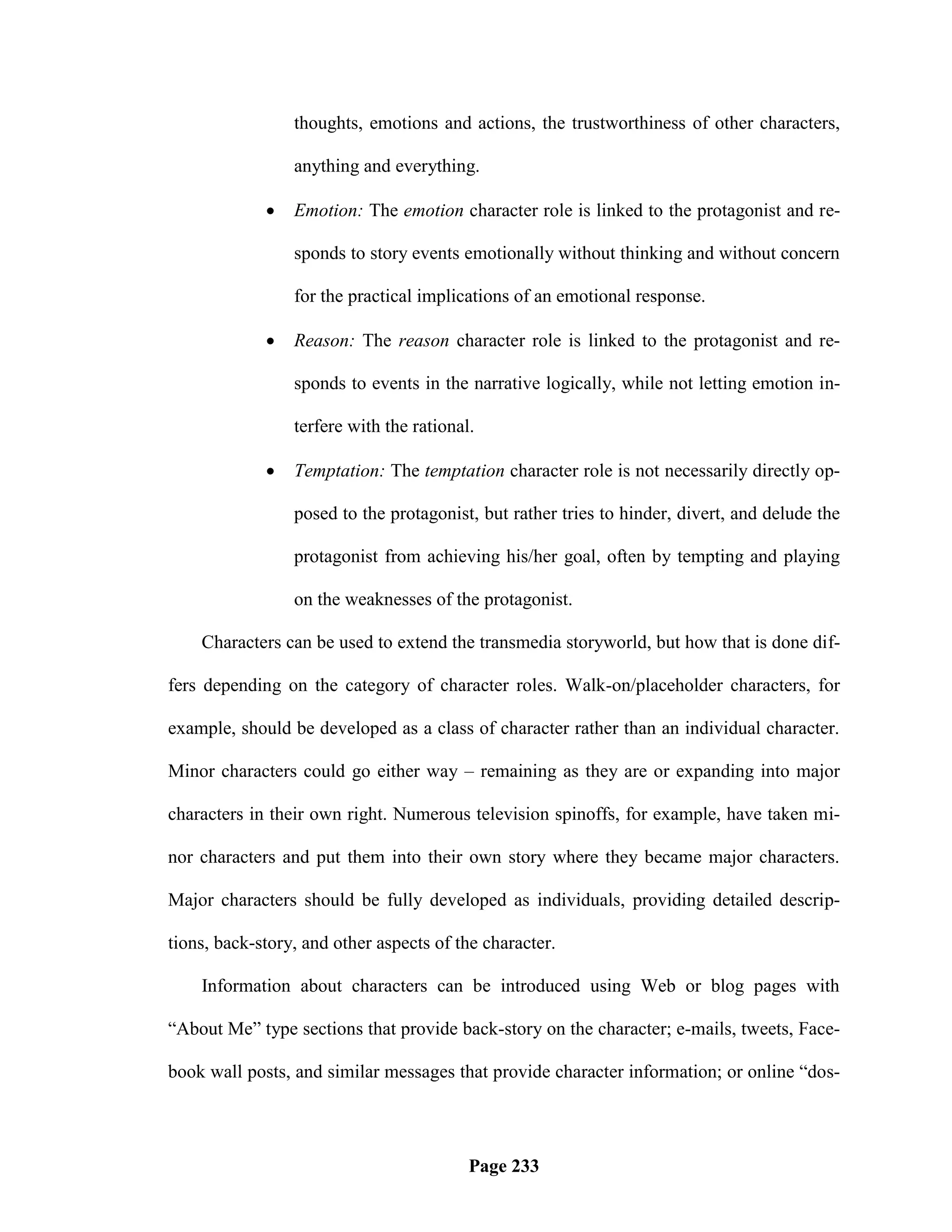 thoughts, emotions and actions, the trustworthiness of other characters,

                 anything and everything.

                Emotion: The emotion character role is linked to the protagonist and re-

                 sponds to story events emotionally without thinking and without concern

                 for the practical implications of an emotional response.

                Reason: The reason character role is linked to the protagonist and re-

                 sponds to events in the narrative logically, while not letting emotion in-

                 terfere with the rational.

                Temptation: The temptation character role is not necessarily directly op-

                 posed to the protagonist, but rather tries to hinder, divert, and delude the

                 protagonist from achieving his/her goal, often by tempting and playing

                 on the weaknesses of the protagonist.

    Characters can be used to extend the transmedia storyworld, but how that is done dif-

fers depending on the category of character roles. Walk-on/placeholder characters, for

example, should be developed as a class of character rather than an individual character.

Minor characters could go either way – remaining as they are or expanding into major

characters in their own right. Numerous television spinoffs, for example, have taken mi-

nor characters and put them into their own story where they became major characters.

Major characters should be fully developed as individuals, providing detailed descrip-

tions, back-story, and other aspects of the character.

    Information about characters can be introduced using Web or blog pages with

―About Me‖ type sections that provide back-story on the character; e-mails, tweets, Face-

book wall posts, and similar messages that provide character information; or online ―dos-




                                          Page 233
 
