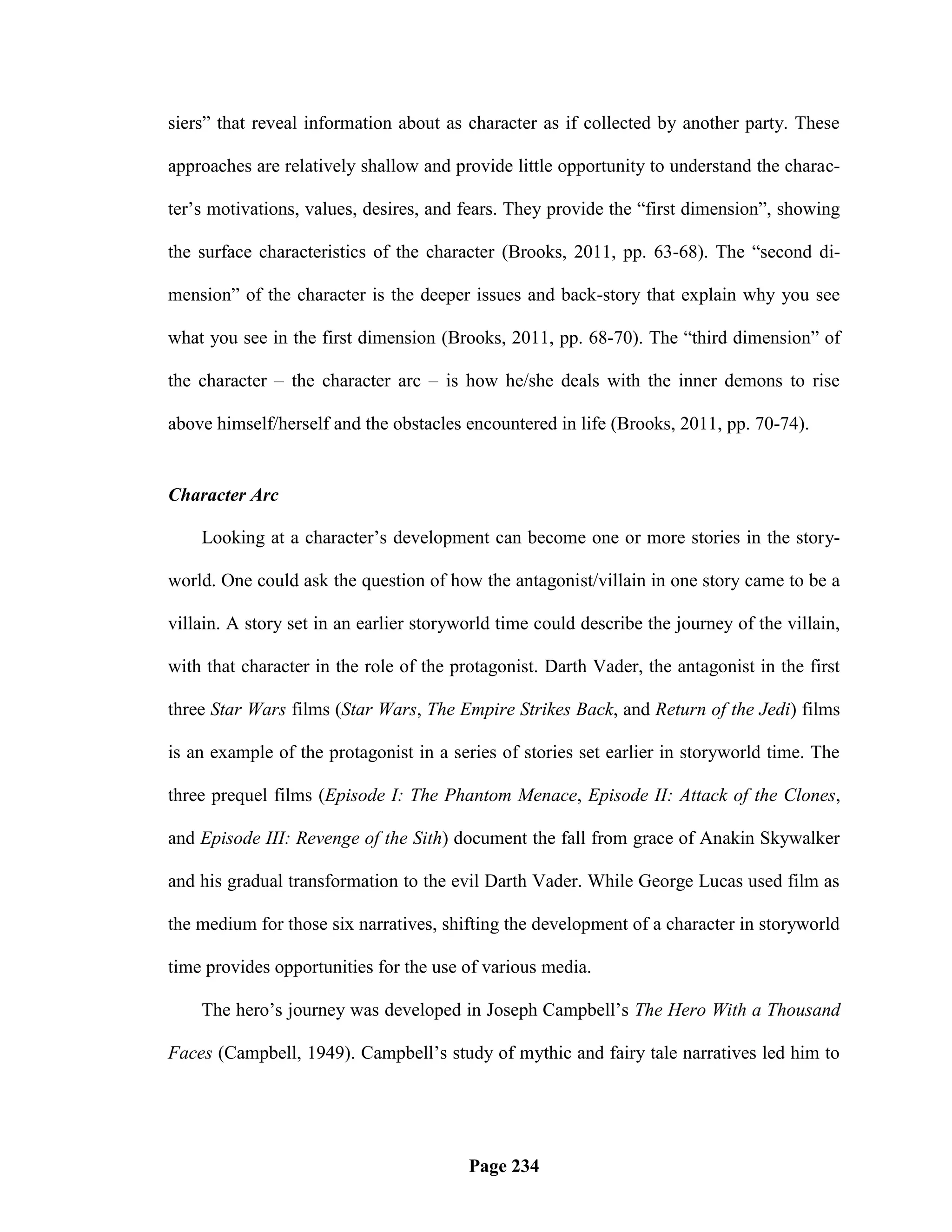 siers‖ that reveal information about as character as if collected by another party. These

approaches are relatively shallow and provide little opportunity to understand the charac-

ter‘s motivations, values, desires, and fears. They provide the ―first dimension‖, showing

the surface characteristics of the character (Brooks, 2011, pp. 63-68). The ―second di-

mension‖ of the character is the deeper issues and back-story that explain why you see

what you see in the first dimension (Brooks, 2011, pp. 68-70). The ―third dimension‖ of

the character – the character arc – is how he/she deals with the inner demons to rise

above himself/herself and the obstacles encountered in life (Brooks, 2011, pp. 70-74).


Character Arc

    Looking at a character‘s development can become one or more stories in the story-

world. One could ask the question of how the antagonist/villain in one story came to be a

villain. A story set in an earlier storyworld time could describe the journey of the villain,

with that character in the role of the protagonist. Darth Vader, the antagonist in the first

three Star Wars films (Star Wars, The Empire Strikes Back, and Return of the Jedi) films

is an example of the protagonist in a series of stories set earlier in storyworld time. The

three prequel films (Episode I: The Phantom Menace, Episode II: Attack of the Clones,

and Episode III: Revenge of the Sith) document the fall from grace of Anakin Skywalker

and his gradual transformation to the evil Darth Vader. While George Lucas used film as

the medium for those six narratives, shifting the development of a character in storyworld

time provides opportunities for the use of various media.

    The hero‘s journey was developed in Joseph Campbell‘s The Hero With a Thousand

Faces (Campbell, 1949). Campbell‘s study of mythic and fairy tale narratives led him to




                                         Page 234
 