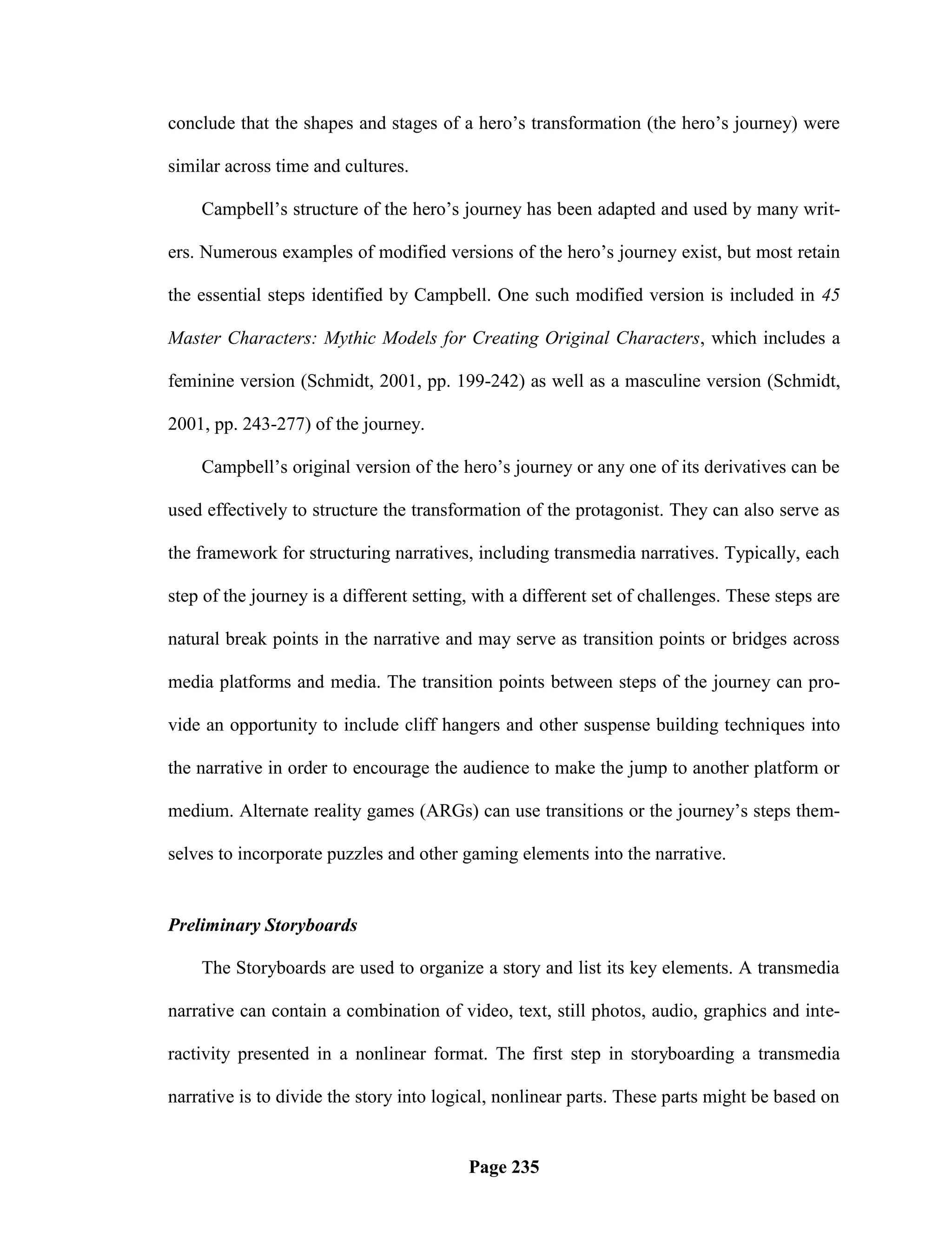 conclude that the shapes and stages of a hero‘s transformation (the hero‘s journey) were

similar across time and cultures.

    Campbell‘s structure of the hero‘s journey has been adapted and used by many writ-

ers. Numerous examples of modified versions of the hero‘s journey exist, but most retain

the essential steps identified by Campbell. One such modified version is included in 45

Master Characters: Mythic Models for Creating Original Characters, which includes a

feminine version (Schmidt, 2001, pp. 199-242) as well as a masculine version (Schmidt,

2001, pp. 243-277) of the journey.

    Campbell‘s original version of the hero‘s journey or any one of its derivatives can be

used effectively to structure the transformation of the protagonist. They can also serve as

the framework for structuring narratives, including transmedia narratives. Typically, each

step of the journey is a different setting, with a different set of challenges. These steps are

natural break points in the narrative and may serve as transition points or bridges across

media platforms and media. The transition points between steps of the journey can pro-

vide an opportunity to include cliff hangers and other suspense building techniques into

the narrative in order to encourage the audience to make the jump to another platform or

medium. Alternate reality games (ARGs) can use transitions or the journey‘s steps them-

selves to incorporate puzzles and other gaming elements into the narrative.


Preliminary Storyboards

    The Storyboards are used to organize a story and list its key elements. A transmedia

narrative can contain a combination of video, text, still photos, audio, graphics and inte-

ractivity presented in a nonlinear format. The first step in storyboarding a transmedia

narrative is to divide the story into logical, nonlinear parts. These parts might be based on


                                          Page 235
 