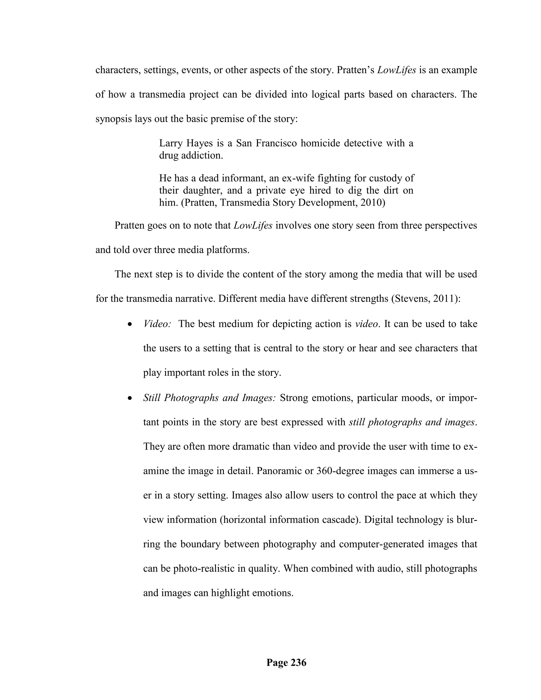 characters, settings, events, or other aspects of the story. Pratten‘s LowLifes is an example

of how a transmedia project can be divided into logical parts based on characters. The

synopsis lays out the basic premise of the story:

               Larry Hayes is a San Francisco homicide detective with a
               drug addiction.

               He has a dead informant, an ex-wife fighting for custody of
               their daughter, and a private eye hired to dig the dirt on
               him. (Pratten, Transmedia Story Development, 2010)

    Pratten goes on to note that LowLifes involves one story seen from three perspectives

and told over three media platforms.

    The next step is to divide the content of the story among the media that will be used

for the transmedia narrative. Different media have different strengths (Stevens, 2011):

          Video: The best medium for depicting action is video. It can be used to take

           the users to a setting that is central to the story or hear and see characters that

           play important roles in the story.

          Still Photographs and Images: Strong emotions, particular moods, or impor-

           tant points in the story are best expressed with still photographs and images.

           They are often more dramatic than video and provide the user with time to ex-

           amine the image in detail. Panoramic or 360-degree images can immerse a us-

           er in a story setting. Images also allow users to control the pace at which they

           view information (horizontal information cascade). Digital technology is blur-

           ring the boundary between photography and computer-generated images that

           can be photo-realistic in quality. When combined with audio, still photographs

           and images can highlight emotions.




                                         Page 236
 