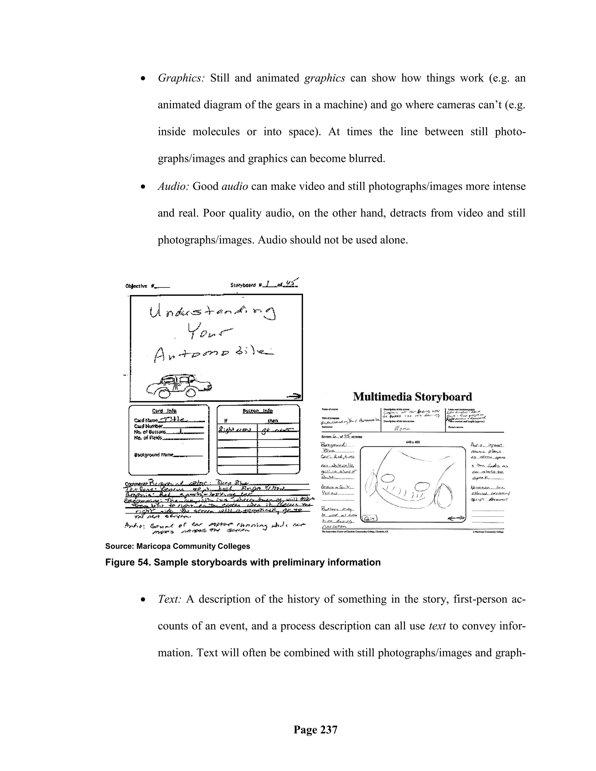    Graphics: Still and animated graphics can show how things work (e.g. an

            animated diagram of the gears in a machine) and go where cameras can‘t (e.g.

            inside molecules or into space). At times the line between still photo-

            graphs/images and graphics can become blurred.

           Audio: Good audio can make video and still photographs/images more intense

            and real. Poor quality audio, on the other hand, detracts from video and still

            photographs/images. Audio should not be used alone.




Source: Maricopa Community Colleges

Figure 54. Sample storyboards with preliminary information


           Text: A description of the history of something in the story, first-person ac-

            counts of an event, and a process description can all use text to convey infor-

            mation. Text will often be combined with still photographs/images and graph-




                                         Page 237
 