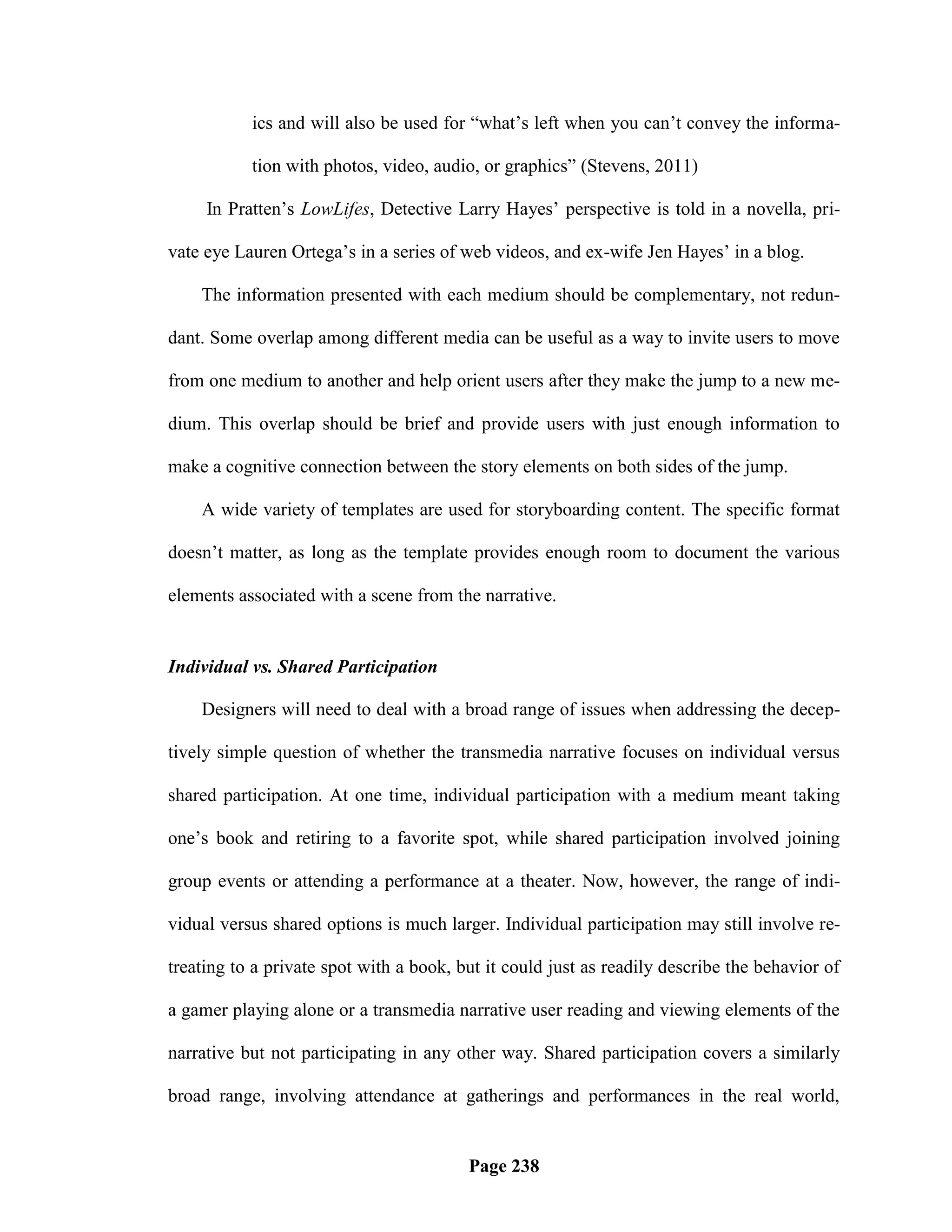 ics and will also be used for ―what‘s left when you can‘t convey the informa-

           tion with photos, video, audio, or graphics‖ (Stevens, 2011)

     In Pratten‘s LowLifes, Detective Larry Hayes‘ perspective is told in a novella, pri-

vate eye Lauren Ortega‘s in a series of web videos, and ex-wife Jen Hayes‘ in a blog.

    The information presented with each medium should be complementary, not redun-

dant. Some overlap among different media can be useful as a way to invite users to move

from one medium to another and help orient users after they make the jump to a new me-

dium. This overlap should be brief and provide users with just enough information to

make a cognitive connection between the story elements on both sides of the jump.

    A wide variety of templates are used for storyboarding content. The specific format

doesn‘t matter, as long as the template provides enough room to document the various

elements associated with a scene from the narrative.


Individual vs. Shared Participation

    Designers will need to deal with a broad range of issues when addressing the decep-

tively simple question of whether the transmedia narrative focuses on individual versus

shared participation. At one time, individual participation with a medium meant taking

one‘s book and retiring to a favorite spot, while shared participation involved joining

group events or attending a performance at a theater. Now, however, the range of indi-

vidual versus shared options is much larger. Individual participation may still involve re-

treating to a private spot with a book, but it could just as readily describe the behavior of

a gamer playing alone or a transmedia narrative user reading and viewing elements of the

narrative but not participating in any other way. Shared participation covers a similarly

broad range, involving attendance at gatherings and performances in the real world,


                                         Page 238
 