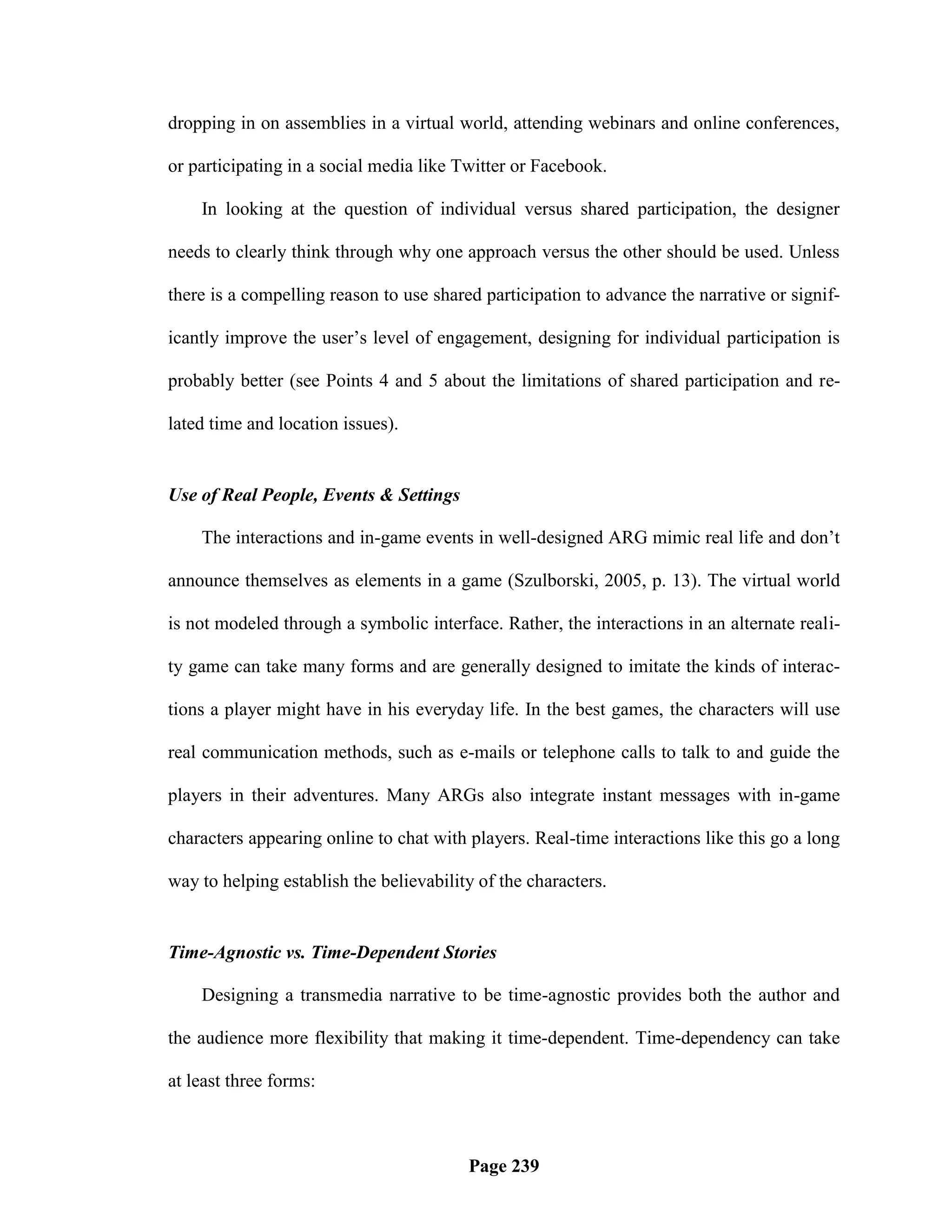 dropping in on assemblies in a virtual world, attending webinars and online conferences,

or participating in a social media like Twitter or Facebook.

    In looking at the question of individual versus shared participation, the designer

needs to clearly think through why one approach versus the other should be used. Unless

there is a compelling reason to use shared participation to advance the narrative or signif-

icantly improve the user‘s level of engagement, designing for individual participation is

probably better (see Points 4 and 5 about the limitations of shared participation and re-

lated time and location issues).


Use of Real People, Events & Settings

    The interactions and in-game events in well-designed ARG mimic real life and don‘t

announce themselves as elements in a game (Szulborski, 2005, p. 13). The virtual world

is not modeled through a symbolic interface. Rather, the interactions in an alternate reali-

ty game can take many forms and are generally designed to imitate the kinds of interac-

tions a player might have in his everyday life. In the best games, the characters will use

real communication methods, such as e-mails or telephone calls to talk to and guide the

players in their adventures. Many ARGs also integrate instant messages with in-game

characters appearing online to chat with players. Real-time interactions like this go a long

way to helping establish the believability of the characters.


Time-Agnostic vs. Time-Dependent Stories

    Designing a transmedia narrative to be time-agnostic provides both the author and

the audience more flexibility that making it time-dependent. Time-dependency can take

at least three forms:



                                         Page 239
 