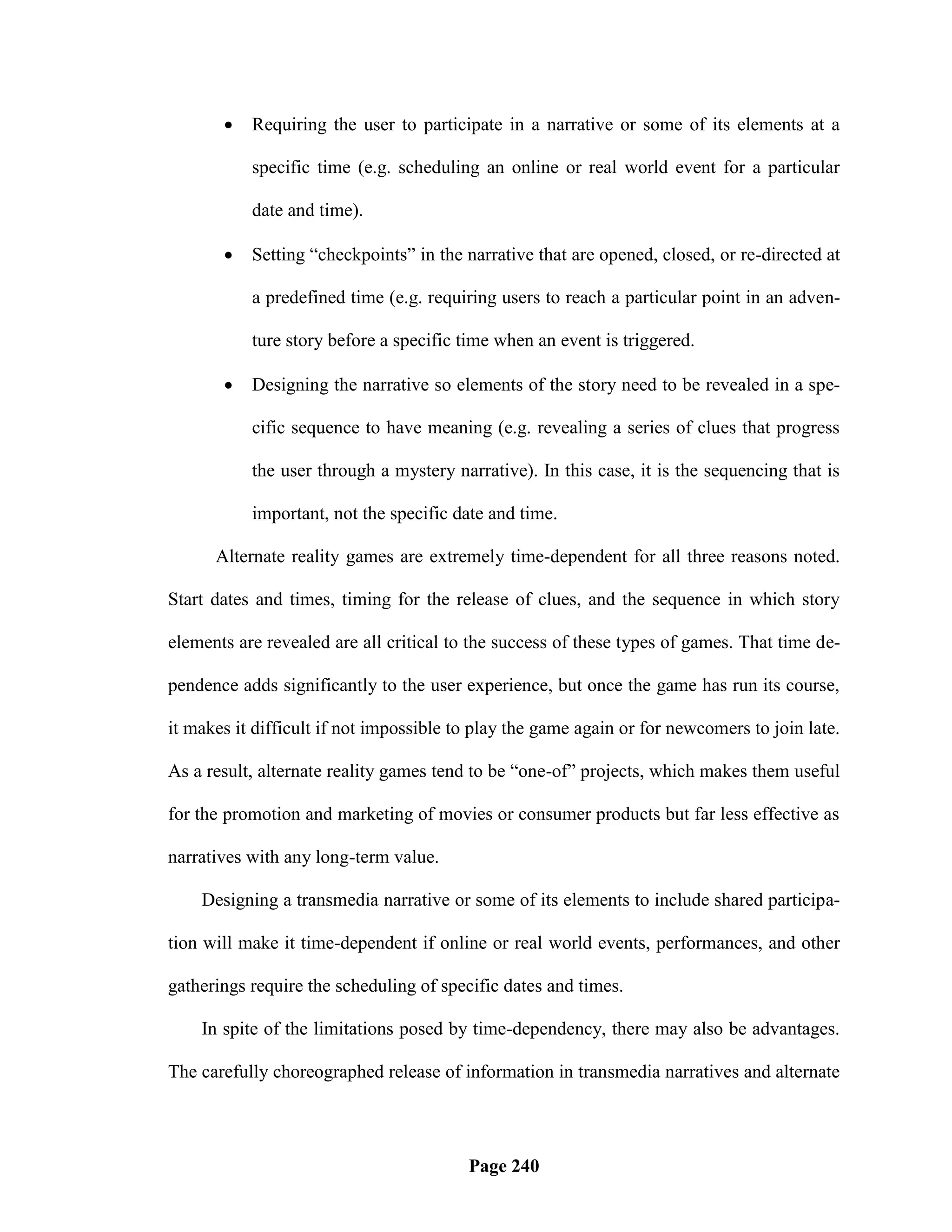    Requiring the user to participate in a narrative or some of its elements at a

           specific time (e.g. scheduling an online or real world event for a particular

           date and time).

          Setting ―checkpoints‖ in the narrative that are opened, closed, or re-directed at

           a predefined time (e.g. requiring users to reach a particular point in an adven-

           ture story before a specific time when an event is triggered.

          Designing the narrative so elements of the story need to be revealed in a spe-

           cific sequence to have meaning (e.g. revealing a series of clues that progress

           the user through a mystery narrative). In this case, it is the sequencing that is

           important, not the specific date and time.

      Alternate reality games are extremely time-dependent for all three reasons noted.

Start dates and times, timing for the release of clues, and the sequence in which story

elements are revealed are all critical to the success of these types of games. That time de-

pendence adds significantly to the user experience, but once the game has run its course,

it makes it difficult if not impossible to play the game again or for newcomers to join late.

As a result, alternate reality games tend to be ―one-of‖ projects, which makes them useful

for the promotion and marketing of movies or consumer products but far less effective as

narratives with any long-term value.

    Designing a transmedia narrative or some of its elements to include shared participa-

tion will make it time-dependent if online or real world events, performances, and other

gatherings require the scheduling of specific dates and times.

    In spite of the limitations posed by time-dependency, there may also be advantages.

The carefully choreographed release of information in transmedia narratives and alternate




                                         Page 240
 