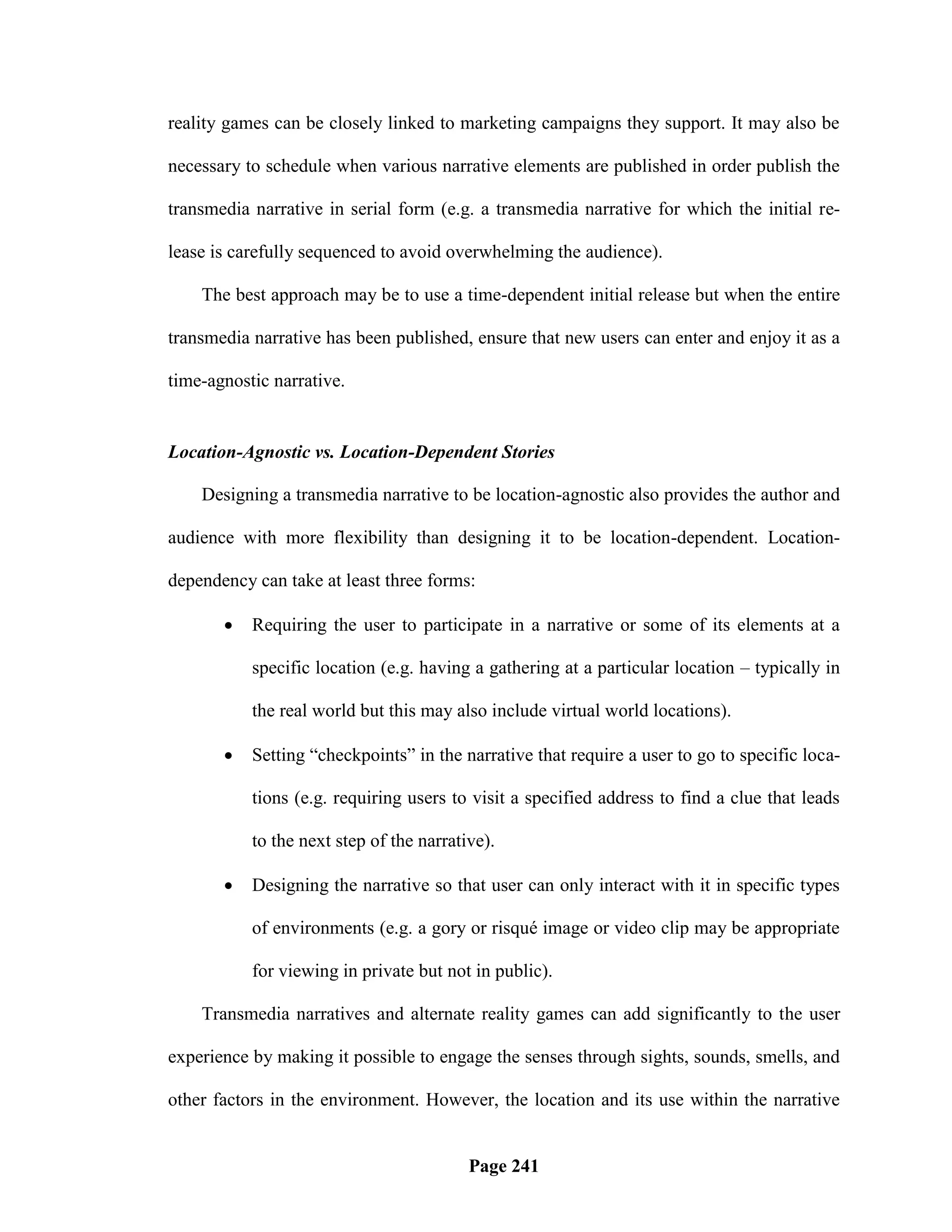 reality games can be closely linked to marketing campaigns they support. It may also be

necessary to schedule when various narrative elements are published in order publish the

transmedia narrative in serial form (e.g. a transmedia narrative for which the initial re-

lease is carefully sequenced to avoid overwhelming the audience).

    The best approach may be to use a time-dependent initial release but when the entire

transmedia narrative has been published, ensure that new users can enter and enjoy it as a

time-agnostic narrative.


Location-Agnostic vs. Location-Dependent Stories

    Designing a transmedia narrative to be location-agnostic also provides the author and

audience with more flexibility than designing it to be location-dependent. Location-

dependency can take at least three forms:

          Requiring the user to participate in a narrative or some of its elements at a

           specific location (e.g. having a gathering at a particular location – typically in

           the real world but this may also include virtual world locations).

          Setting ―checkpoints‖ in the narrative that require a user to go to specific loca-

           tions (e.g. requiring users to visit a specified address to find a clue that leads

           to the next step of the narrative).

          Designing the narrative so that user can only interact with it in specific types

           of environments (e.g. a gory or risqué image or video clip may be appropriate

           for viewing in private but not in public).

    Transmedia narratives and alternate reality games can add significantly to the user

experience by making it possible to engage the senses through sights, sounds, smells, and

other factors in the environment. However, the location and its use within the narrative


                                          Page 241
 