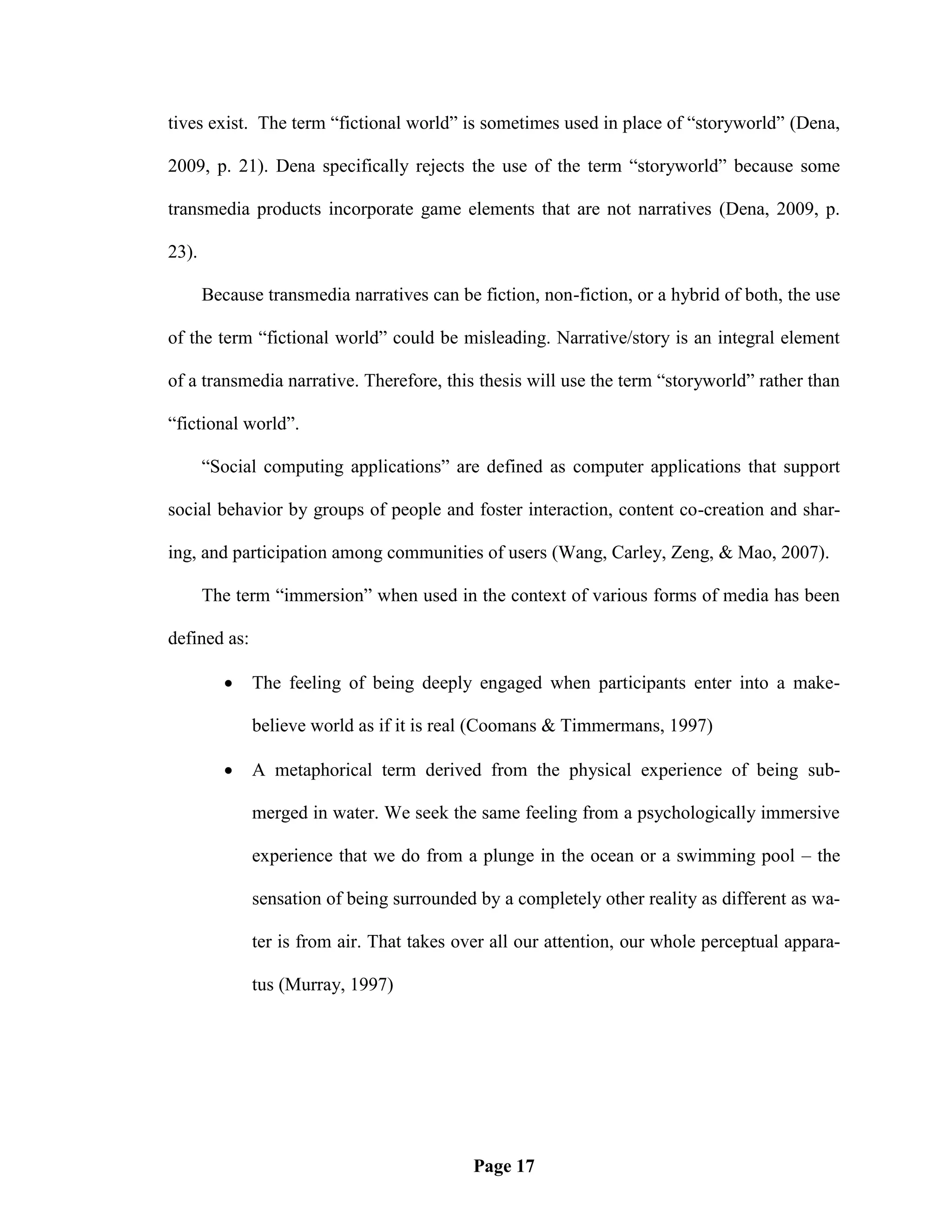 tives exist. The term ―fictional world‖ is sometimes used in place of ―storyworld‖ (Dena,

2009, p. 21). Dena specifically rejects the use of the term ―storyworld‖ because some

transmedia products incorporate game elements that are not narratives (Dena, 2009, p.

23).

       Because transmedia narratives can be fiction, non-fiction, or a hybrid of both, the use

of the term ―fictional world‖ could be misleading. Narrative/story is an integral element

of a transmedia narrative. Therefore, this thesis will use the term ―storyworld‖ rather than

―fictional world‖.

       ―Social computing applications‖ are defined as computer applications that support

social behavior by groups of people and foster interaction, content co-creation and shar-

ing, and participation among communities of users (Wang, Carley, Zeng, & Mao, 2007).

       The term ―immersion‖ when used in the context of various forms of media has been

defined as:

             The feeling of being deeply engaged when participants enter into a make-

              believe world as if it is real (Coomans & Timmermans, 1997)

             A metaphorical term derived from the physical experience of being sub-

              merged in water. We seek the same feeling from a psychologically immersive

              experience that we do from a plunge in the ocean or a swimming pool – the

              sensation of being surrounded by a completely other reality as different as wa-

              ter is from air. That takes over all our attention, our whole perceptual appara-

              tus (Murray, 1997)




                                            Page 17
 