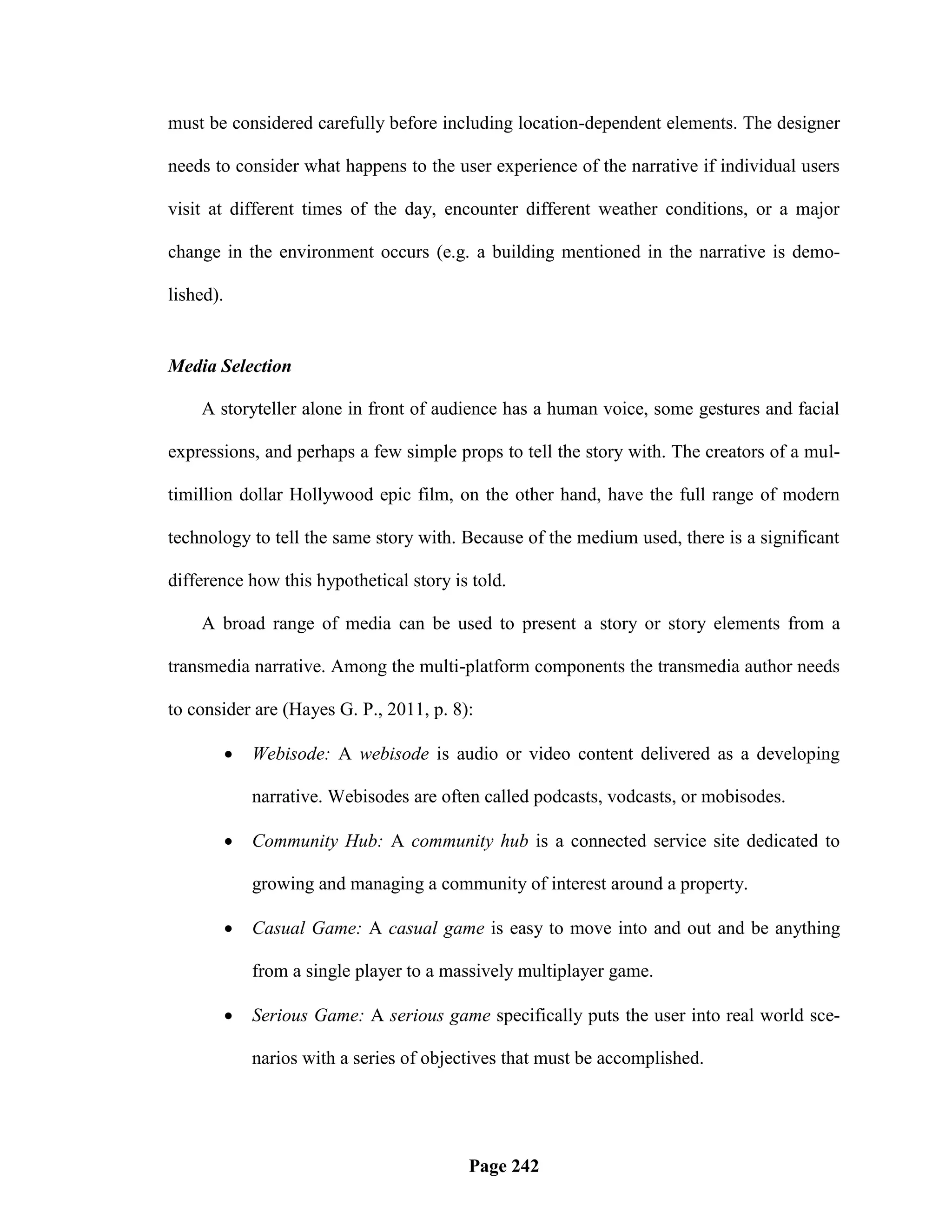 must be considered carefully before including location-dependent elements. The designer

needs to consider what happens to the user experience of the narrative if individual users

visit at different times of the day, encounter different weather conditions, or a major

change in the environment occurs (e.g. a building mentioned in the narrative is demo-

lished).


Media Selection

    A storyteller alone in front of audience has a human voice, some gestures and facial

expressions, and perhaps a few simple props to tell the story with. The creators of a mul-

timillion dollar Hollywood epic film, on the other hand, have the full range of modern

technology to tell the same story with. Because of the medium used, there is a significant

difference how this hypothetical story is told.

    A broad range of media can be used to present a story or story elements from a

transmedia narrative. Among the multi-platform components the transmedia author needs

to consider are (Hayes G. P., 2011, p. 8):

              Webisode: A webisode is audio or video content delivered as a developing

               narrative. Webisodes are often called podcasts, vodcasts, or mobisodes.

              Community Hub: A community hub is a connected service site dedicated to

               growing and managing a community of interest around a property.

              Casual Game: A casual game is easy to move into and out and be anything

               from a single player to a massively multiplayer game.

              Serious Game: A serious game specifically puts the user into real world sce-

               narios with a series of objectives that must be accomplished.




                                            Page 242
 