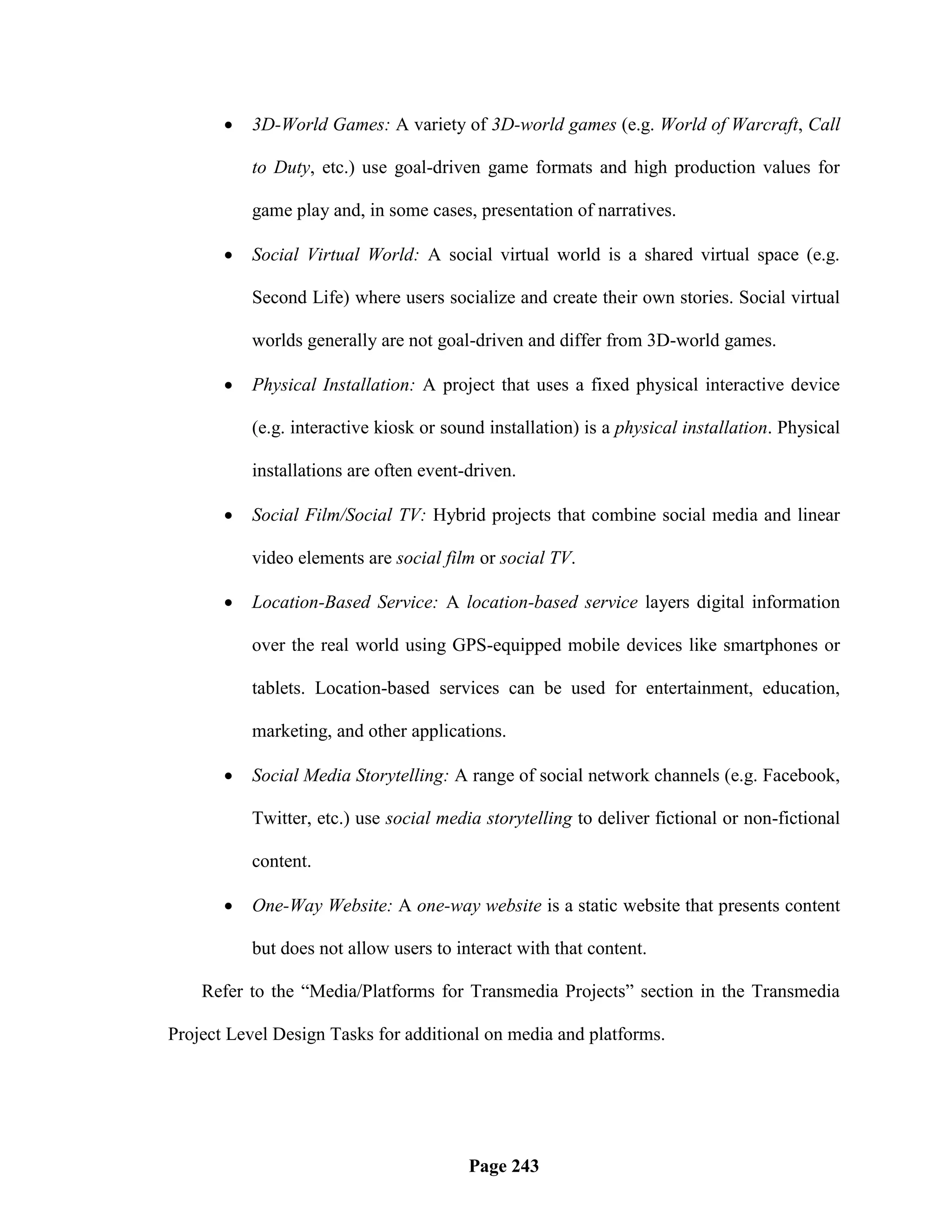   3D-World Games: A variety of 3D-world games (e.g. World of Warcraft, Call

           to Duty, etc.) use goal-driven game formats and high production values for

           game play and, in some cases, presentation of narratives.

          Social Virtual World: A social virtual world is a shared virtual space (e.g.

           Second Life) where users socialize and create their own stories. Social virtual

           worlds generally are not goal-driven and differ from 3D-world games.

          Physical Installation: A project that uses a fixed physical interactive device

           (e.g. interactive kiosk or sound installation) is a physical installation. Physical

           installations are often event-driven.

          Social Film/Social TV: Hybrid projects that combine social media and linear

           video elements are social film or social TV.

          Location-Based Service: A location-based service layers digital information

           over the real world using GPS-equipped mobile devices like smartphones or

           tablets. Location-based services can be used for entertainment, education,

           marketing, and other applications.

          Social Media Storytelling: A range of social network channels (e.g. Facebook,

           Twitter, etc.) use social media storytelling to deliver fictional or non-fictional

           content.

          One-Way Website: A one-way website is a static website that presents content

           but does not allow users to interact with that content.

    Refer to the ―Media/Platforms for Transmedia Projects‖ section in the Transmedia

Project Level Design Tasks for additional on media and platforms.




                                         Page 243
 