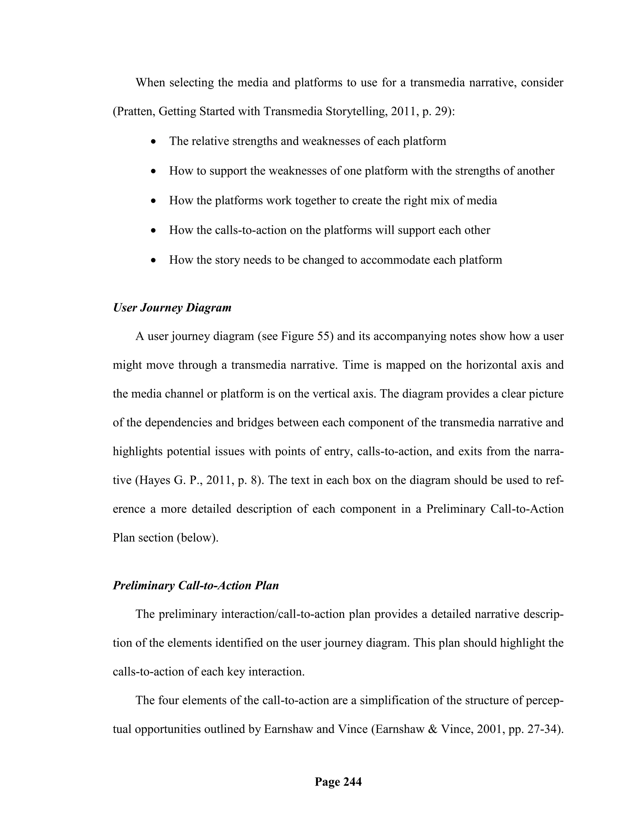 When selecting the media and platforms to use for a transmedia narrative, consider

(Pratten, Getting Started with Transmedia Storytelling, 2011, p. 29):

          The relative strengths and weaknesses of each platform

          How to support the weaknesses of one platform with the strengths of another

          How the platforms work together to create the right mix of media

          How the calls-to-action on the platforms will support each other

          How the story needs to be changed to accommodate each platform


User Journey Diagram

    A user journey diagram (see Figure 55) and its accompanying notes show how a user

might move through a transmedia narrative. Time is mapped on the horizontal axis and

the media channel or platform is on the vertical axis. The diagram provides a clear picture

of the dependencies and bridges between each component of the transmedia narrative and

highlights potential issues with points of entry, calls-to-action, and exits from the narra-

tive (Hayes G. P., 2011, p. 8). The text in each box on the diagram should be used to ref-

erence a more detailed description of each component in a Preliminary Call-to-Action

Plan section (below).


Preliminary Call-to-Action Plan

    The preliminary interaction/call-to-action plan provides a detailed narrative descrip-

tion of the elements identified on the user journey diagram. This plan should highlight the

calls-to-action of each key interaction.

    The four elements of the call-to-action are a simplification of the structure of percep-

tual opportunities outlined by Earnshaw and Vince (Earnshaw & Vince, 2001, pp. 27-34).



                                           Page 244
 