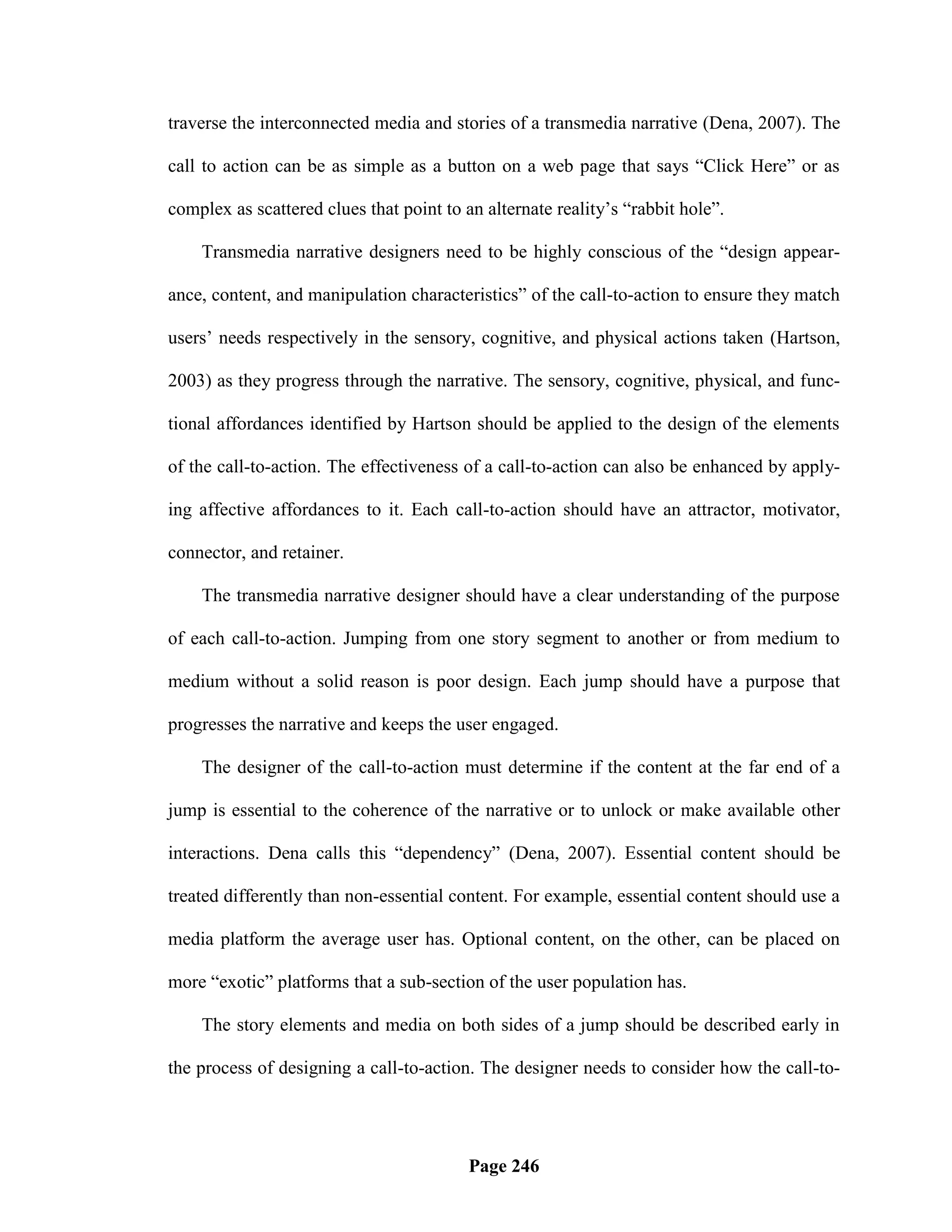 traverse the interconnected media and stories of a transmedia narrative (Dena, 2007). The

call to action can be as simple as a button on a web page that says ―Click Here‖ or as

complex as scattered clues that point to an alternate reality‘s ―rabbit hole‖.

    Transmedia narrative designers need to be highly conscious of the ―design appear-

ance, content, and manipulation characteristics‖ of the call-to-action to ensure they match

users‘ needs respectively in the sensory, cognitive, and physical actions taken (Hartson,

2003) as they progress through the narrative. The sensory, cognitive, physical, and func-

tional affordances identified by Hartson should be applied to the design of the elements

of the call-to-action. The effectiveness of a call-to-action can also be enhanced by apply-

ing affective affordances to it. Each call-to-action should have an attractor, motivator,

connector, and retainer.

    The transmedia narrative designer should have a clear understanding of the purpose

of each call-to-action. Jumping from one story segment to another or from medium to

medium without a solid reason is poor design. Each jump should have a purpose that

progresses the narrative and keeps the user engaged.

    The designer of the call-to-action must determine if the content at the far end of a

jump is essential to the coherence of the narrative or to unlock or make available other

interactions. Dena calls this ―dependency‖ (Dena, 2007). Essential content should be

treated differently than non-essential content. For example, essential content should use a

media platform the average user has. Optional content, on the other, can be placed on

more ―exotic‖ platforms that a sub-section of the user population has.

    The story elements and media on both sides of a jump should be described early in

the process of designing a call-to-action. The designer needs to consider how the call-to-




                                          Page 246
 