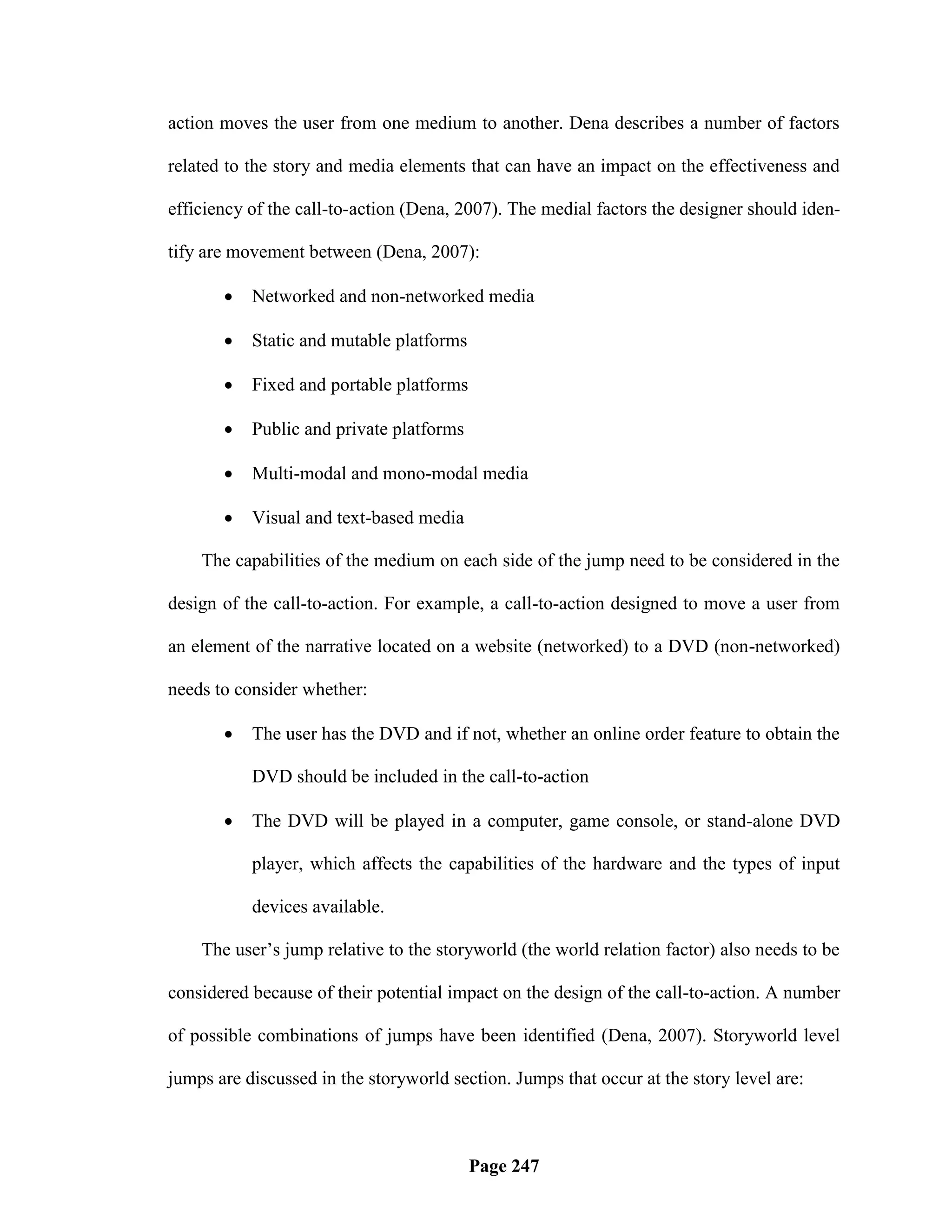 action moves the user from one medium to another. Dena describes a number of factors

related to the story and media elements that can have an impact on the effectiveness and

efficiency of the call-to-action (Dena, 2007). The medial factors the designer should iden-

tify are movement between (Dena, 2007):

          Networked and non-networked media

          Static and mutable platforms

          Fixed and portable platforms

          Public and private platforms

          Multi-modal and mono-modal media

          Visual and text-based media

    The capabilities of the medium on each side of the jump need to be considered in the

design of the call-to-action. For example, a call-to-action designed to move a user from

an element of the narrative located on a website (networked) to a DVD (non-networked)

needs to consider whether:

          The user has the DVD and if not, whether an online order feature to obtain the

           DVD should be included in the call-to-action

          The DVD will be played in a computer, game console, or stand-alone DVD

           player, which affects the capabilities of the hardware and the types of input

           devices available.

    The user‘s jump relative to the storyworld (the world relation factor) also needs to be

considered because of their potential impact on the design of the call-to-action. A number

of possible combinations of jumps have been identified (Dena, 2007). Storyworld level

jumps are discussed in the storyworld section. Jumps that occur at the story level are:



                                          Page 247
 