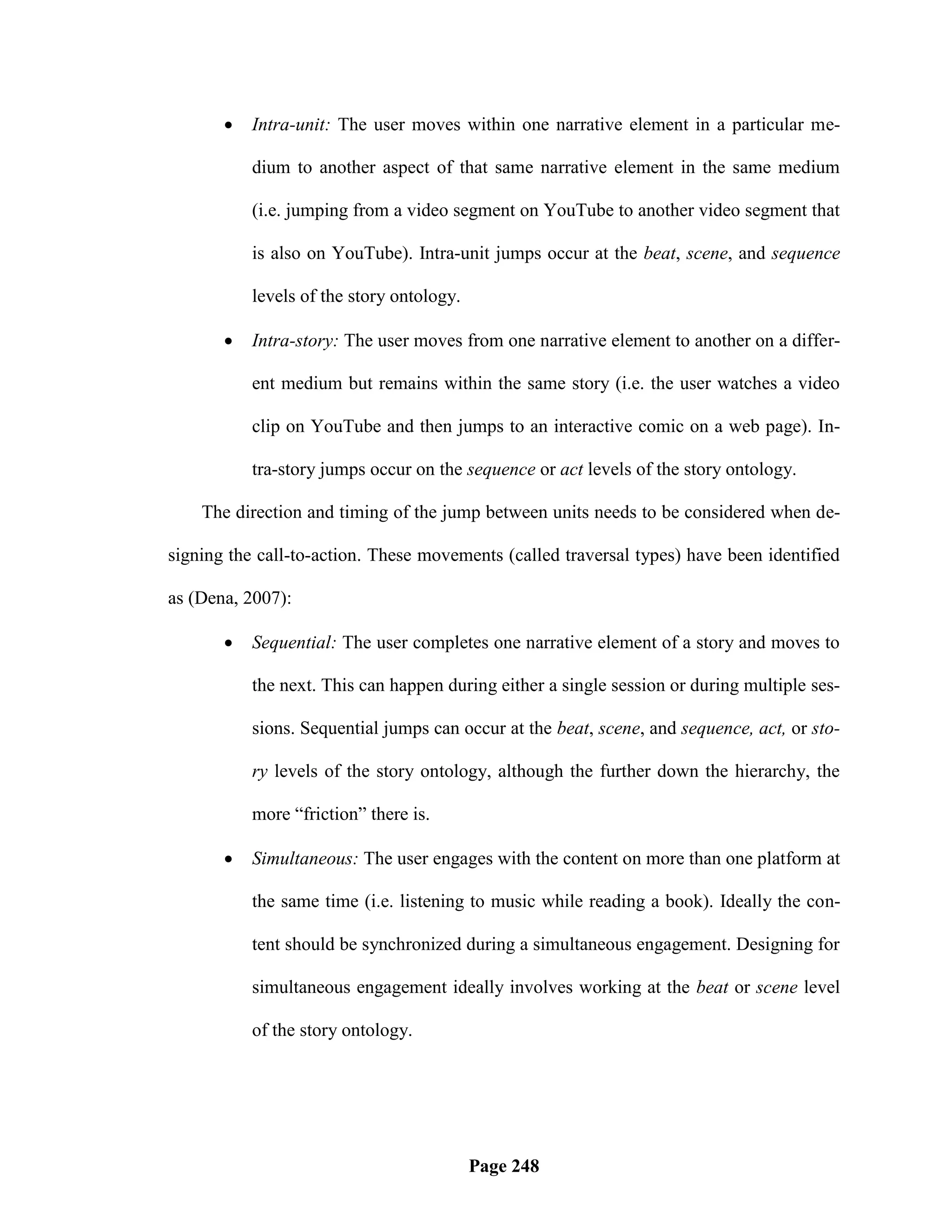    Intra-unit: The user moves within one narrative element in a particular me-

           dium to another aspect of that same narrative element in the same medium

           (i.e. jumping from a video segment on YouTube to another video segment that

           is also on YouTube). Intra-unit jumps occur at the beat, scene, and sequence

           levels of the story ontology.

          Intra-story: The user moves from one narrative element to another on a differ-

           ent medium but remains within the same story (i.e. the user watches a video

           clip on YouTube and then jumps to an interactive comic on a web page). In-

           tra-story jumps occur on the sequence or act levels of the story ontology.

    The direction and timing of the jump between units needs to be considered when de-

signing the call-to-action. These movements (called traversal types) have been identified

as (Dena, 2007):

          Sequential: The user completes one narrative element of a story and moves to

           the next. This can happen during either a single session or during multiple ses-

           sions. Sequential jumps can occur at the beat, scene, and sequence, act, or sto-

           ry levels of the story ontology, although the further down the hierarchy, the

           more ―friction‖ there is.

          Simultaneous: The user engages with the content on more than one platform at

           the same time (i.e. listening to music while reading a book). Ideally the con-

           tent should be synchronized during a simultaneous engagement. Designing for

           simultaneous engagement ideally involves working at the beat or scene level

           of the story ontology.




                                           Page 248
 