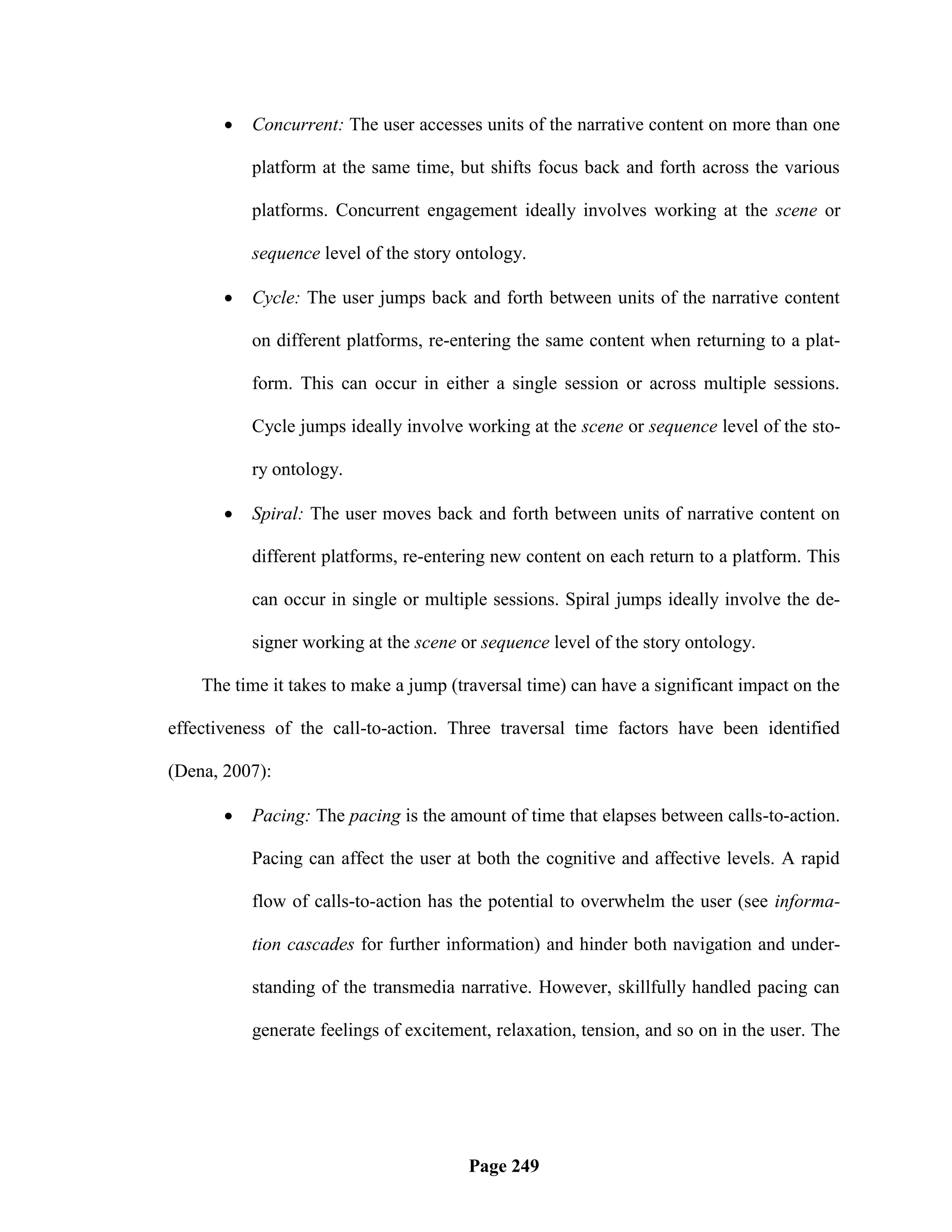    Concurrent: The user accesses units of the narrative content on more than one

           platform at the same time, but shifts focus back and forth across the various

           platforms. Concurrent engagement ideally involves working at the scene or

           sequence level of the story ontology.

          Cycle: The user jumps back and forth between units of the narrative content

           on different platforms, re-entering the same content when returning to a plat-

           form. This can occur in either a single session or across multiple sessions.

           Cycle jumps ideally involve working at the scene or sequence level of the sto-

           ry ontology.

          Spiral: The user moves back and forth between units of narrative content on

           different platforms, re-entering new content on each return to a platform. This

           can occur in single or multiple sessions. Spiral jumps ideally involve the de-

           signer working at the scene or sequence level of the story ontology.

    The time it takes to make a jump (traversal time) can have a significant impact on the

effectiveness of the call-to-action. Three traversal time factors have been identified

(Dena, 2007):

          Pacing: The pacing is the amount of time that elapses between calls-to-action.

           Pacing can affect the user at both the cognitive and affective levels. A rapid

           flow of calls-to-action has the potential to overwhelm the user (see informa-

           tion cascades for further information) and hinder both navigation and under-

           standing of the transmedia narrative. However, skillfully handled pacing can

           generate feelings of excitement, relaxation, tension, and so on in the user. The




                                        Page 249
 