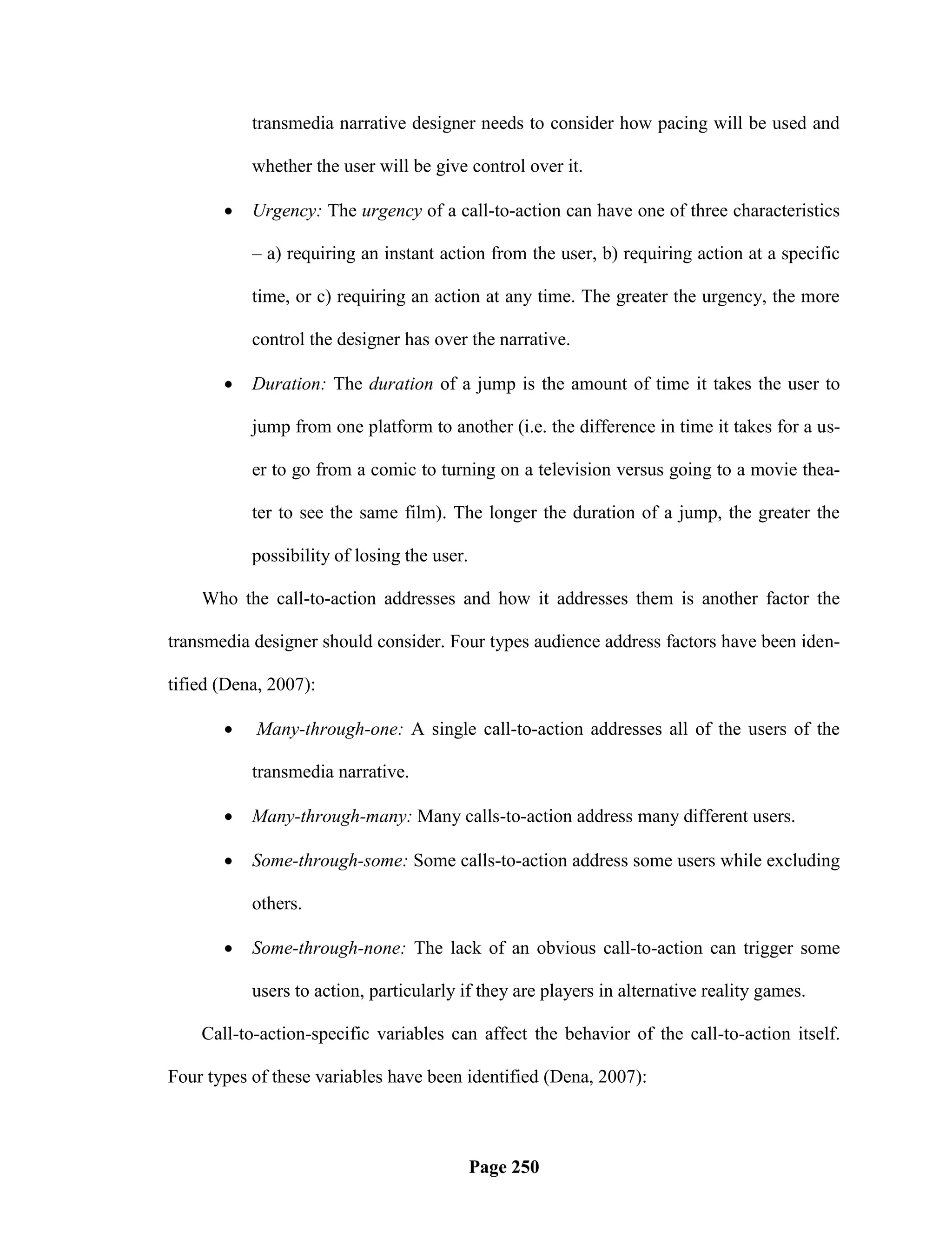 transmedia narrative designer needs to consider how pacing will be used and

           whether the user will be give control over it.

          Urgency: The urgency of a call-to-action can have one of three characteristics

           – a) requiring an instant action from the user, b) requiring action at a specific

           time, or c) requiring an action at any time. The greater the urgency, the more

           control the designer has over the narrative.

          Duration: The duration of a jump is the amount of time it takes the user to

           jump from one platform to another (i.e. the difference in time it takes for a us-

           er to go from a comic to turning on a television versus going to a movie thea-

           ter to see the same film). The longer the duration of a jump, the greater the

           possibility of losing the user.

    Who the call-to-action addresses and how it addresses them is another factor the

transmedia designer should consider. Four types audience address factors have been iden-

tified (Dena, 2007):

           Many-through-one: A single call-to-action addresses all of the users of the

           transmedia narrative.

          Many-through-many: Many calls-to-action address many different users.

          Some-through-some: Some calls-to-action address some users while excluding

           others.

          Some-through-none: The lack of an obvious call-to-action can trigger some

           users to action, particularly if they are players in alternative reality games.

    Call-to-action-specific variables can affect the behavior of the call-to-action itself.

Four types of these variables have been identified (Dena, 2007):



                                             Page 250
 