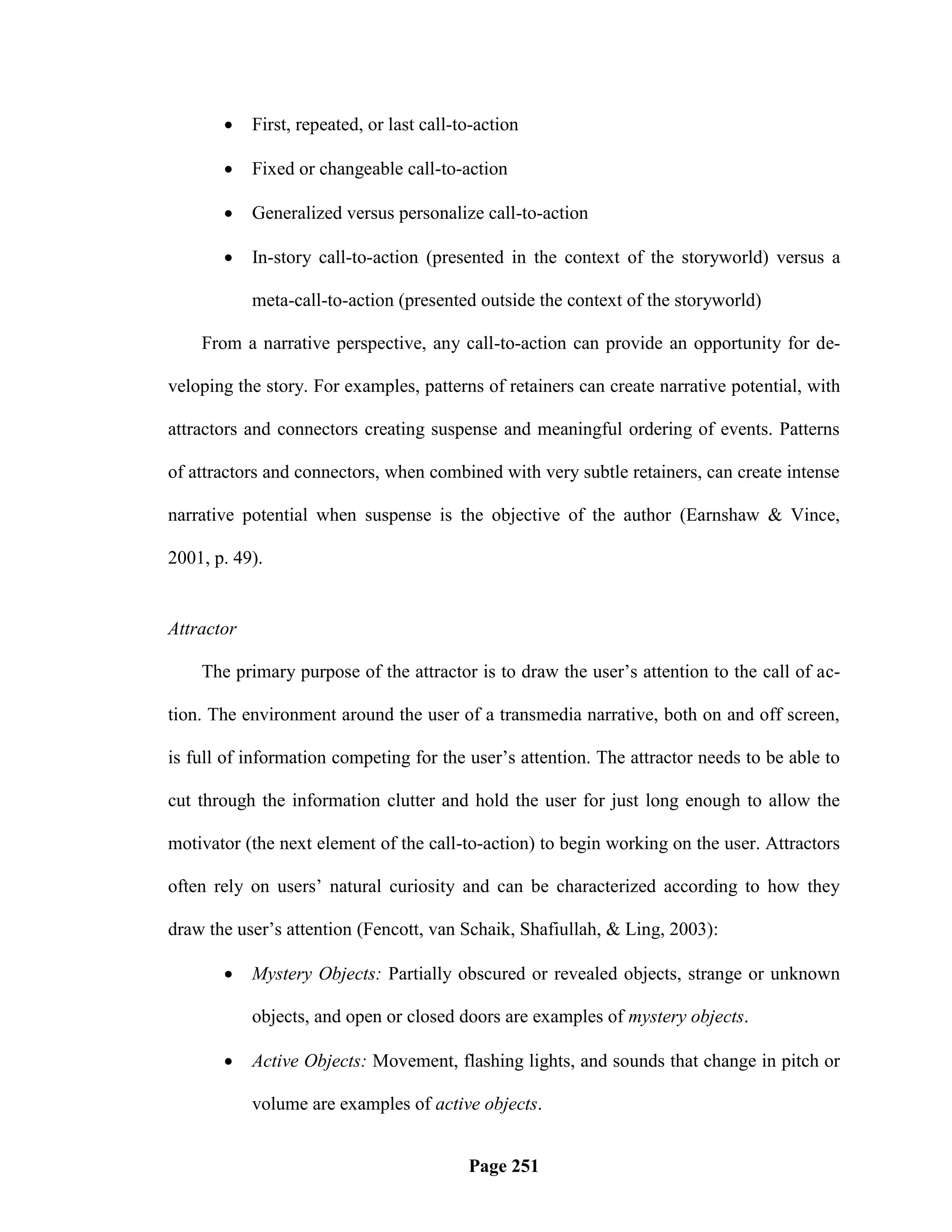     First, repeated, or last call-to-action

           Fixed or changeable call-to-action

           Generalized versus personalize call-to-action

           In-story call-to-action (presented in the context of the storyworld) versus a

            meta-call-to-action (presented outside the context of the storyworld)

    From a narrative perspective, any call-to-action can provide an opportunity for de-

veloping the story. For examples, patterns of retainers can create narrative potential, with

attractors and connectors creating suspense and meaningful ordering of events. Patterns

of attractors and connectors, when combined with very subtle retainers, can create intense

narrative potential when suspense is the objective of the author (Earnshaw & Vince,

2001, p. 49).


Attractor

    The primary purpose of the attractor is to draw the user‘s attention to the call of ac-

tion. The environment around the user of a transmedia narrative, both on and off screen,

is full of information competing for the user‘s attention. The attractor needs to be able to

cut through the information clutter and hold the user for just long enough to allow the

motivator (the next element of the call-to-action) to begin working on the user. Attractors

often rely on users‘ natural curiosity and can be characterized according to how they

draw the user‘s attention (Fencott, van Schaik, Shafiullah, & Ling, 2003):

           Mystery Objects: Partially obscured or revealed objects, strange or unknown

            objects, and open or closed doors are examples of mystery objects.

           Active Objects: Movement, flashing lights, and sounds that change in pitch or

            volume are examples of active objects.


                                           Page 251
 