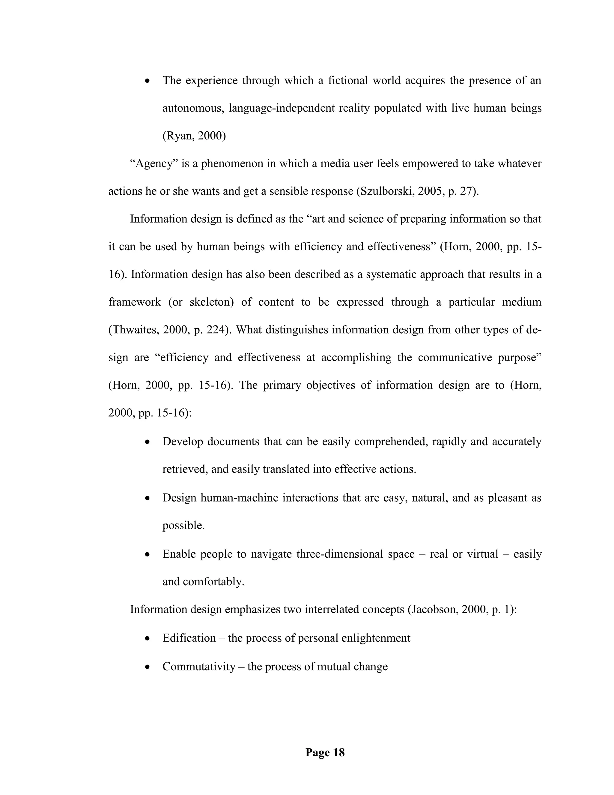    The experience through which a fictional world acquires the presence of an

           autonomous, language-independent reality populated with live human beings

           (Ryan, 2000)

    ―Agency‖ is a phenomenon in which a media user feels empowered to take whatever

actions he or she wants and get a sensible response (Szulborski, 2005, p. 27).

    Information design is defined as the ―art and science of preparing information so that

it can be used by human beings with efficiency and effectiveness‖ (Horn, 2000, pp. 15-

16). Information design has also been described as a systematic approach that results in a

framework (or skeleton) of content to be expressed through a particular medium

(Thwaites, 2000, p. 224). What distinguishes information design from other types of de-

sign are ―efficiency and effectiveness at accomplishing the communicative purpose‖

(Horn, 2000, pp. 15-16). The primary objectives of information design are to (Horn,

2000, pp. 15-16):

          Develop documents that can be easily comprehended, rapidly and accurately

           retrieved, and easily translated into effective actions.

          Design human-machine interactions that are easy, natural, and as pleasant as

           possible.

          Enable people to navigate three-dimensional space – real or virtual – easily

           and comfortably.

    Information design emphasizes two interrelated concepts (Jacobson, 2000, p. 1):

          Edification – the process of personal enlightenment

          Commutativity – the process of mutual change




                                          Page 18
 