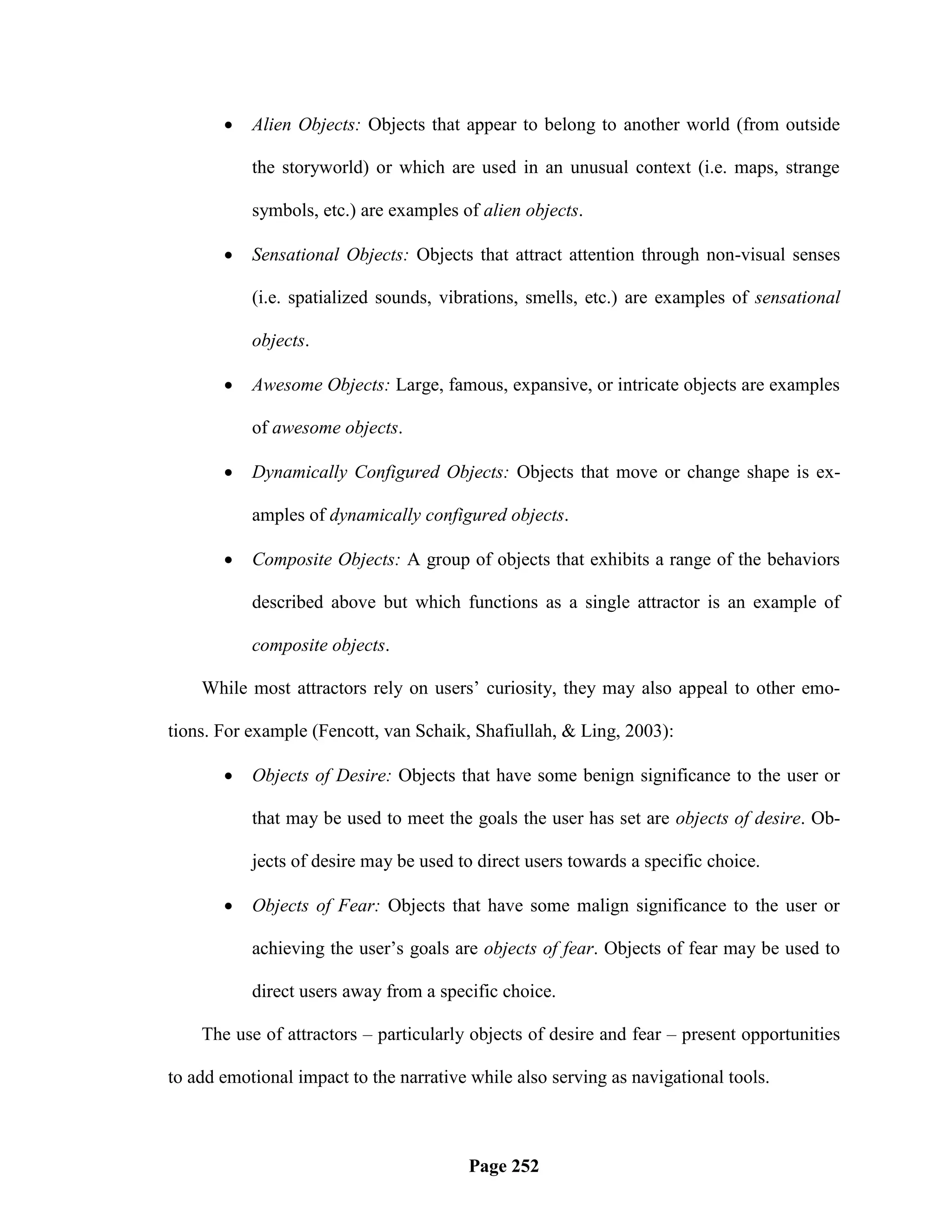    Alien Objects: Objects that appear to belong to another world (from outside

           the storyworld) or which are used in an unusual context (i.e. maps, strange

           symbols, etc.) are examples of alien objects.

          Sensational Objects: Objects that attract attention through non-visual senses

           (i.e. spatialized sounds, vibrations, smells, etc.) are examples of sensational

           objects.

          Awesome Objects: Large, famous, expansive, or intricate objects are examples

           of awesome objects.

          Dynamically Configured Objects: Objects that move or change shape is ex-

           amples of dynamically configured objects.

          Composite Objects: A group of objects that exhibits a range of the behaviors

           described above but which functions as a single attractor is an example of

           composite objects.

    While most attractors rely on users‘ curiosity, they may also appeal to other emo-

tions. For example (Fencott, van Schaik, Shafiullah, & Ling, 2003):

          Objects of Desire: Objects that have some benign significance to the user or

           that may be used to meet the goals the user has set are objects of desire. Ob-

           jects of desire may be used to direct users towards a specific choice.

          Objects of Fear: Objects that have some malign significance to the user or

           achieving the user‘s goals are objects of fear. Objects of fear may be used to

           direct users away from a specific choice.

    The use of attractors – particularly objects of desire and fear – present opportunities

to add emotional impact to the narrative while also serving as navigational tools.



                                        Page 252
 