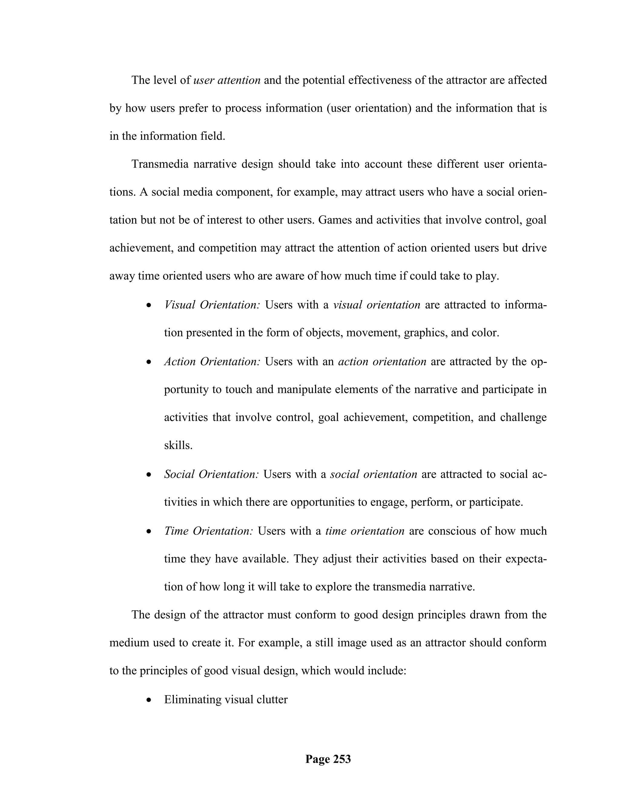 The level of user attention and the potential effectiveness of the attractor are affected

by how users prefer to process information (user orientation) and the information that is

in the information field.

    Transmedia narrative design should take into account these different user orienta-

tions. A social media component, for example, may attract users who have a social orien-

tation but not be of interest to other users. Games and activities that involve control, goal

achievement, and competition may attract the attention of action oriented users but drive

away time oriented users who are aware of how much time if could take to play.

          Visual Orientation: Users with a visual orientation are attracted to informa-

           tion presented in the form of objects, movement, graphics, and color.

          Action Orientation: Users with an action orientation are attracted by the op-

           portunity to touch and manipulate elements of the narrative and participate in

           activities that involve control, goal achievement, competition, and challenge

           skills.

          Social Orientation: Users with a social orientation are attracted to social ac-

           tivities in which there are opportunities to engage, perform, or participate.

          Time Orientation: Users with a time orientation are conscious of how much

           time they have available. They adjust their activities based on their expecta-

           tion of how long it will take to explore the transmedia narrative.

    The design of the attractor must conform to good design principles drawn from the

medium used to create it. For example, a still image used as an attractor should conform

to the principles of good visual design, which would include:

          Eliminating visual clutter



                                         Page 253
 