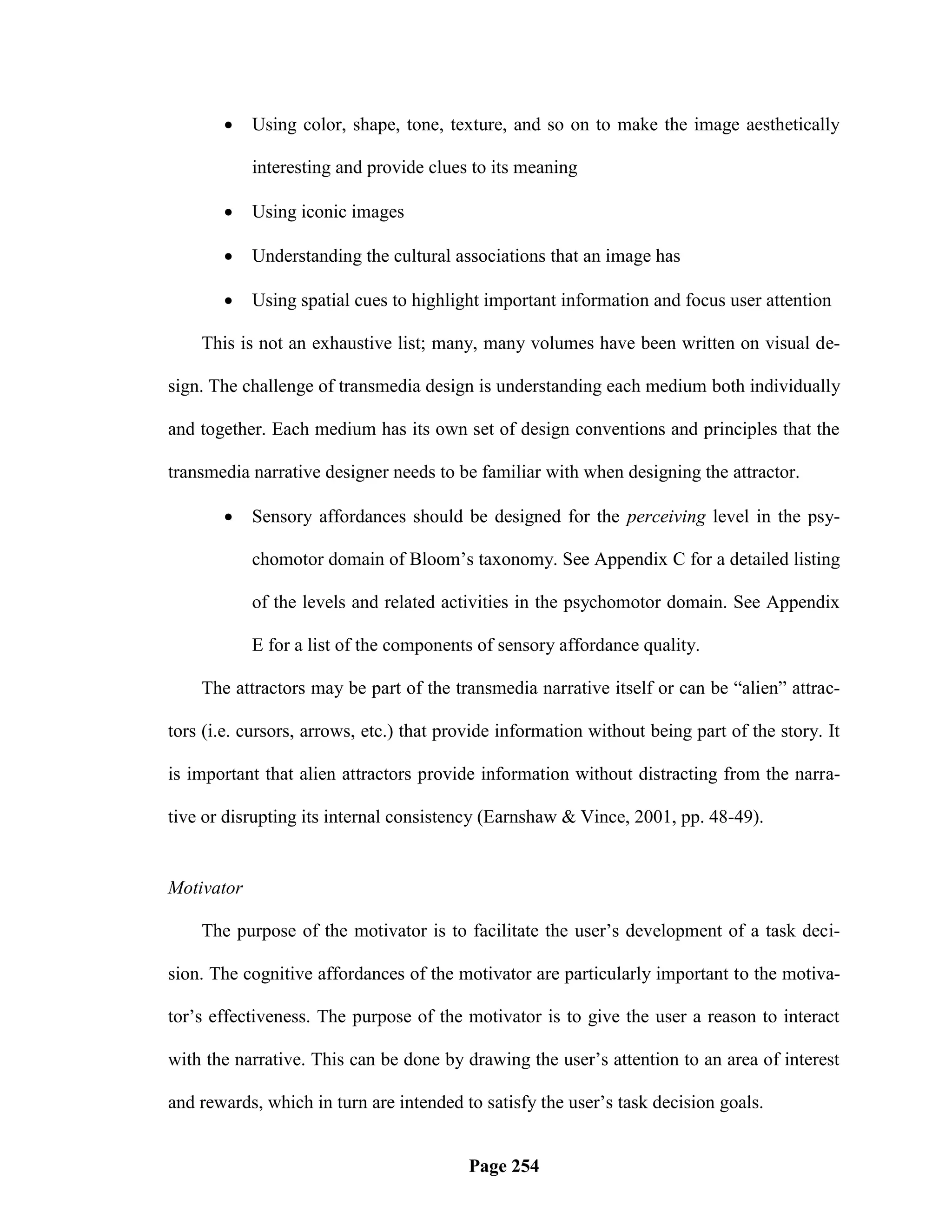     Using color, shape, tone, texture, and so on to make the image aesthetically

            interesting and provide clues to its meaning

           Using iconic images

           Understanding the cultural associations that an image has

           Using spatial cues to highlight important information and focus user attention

    This is not an exhaustive list; many, many volumes have been written on visual de-

sign. The challenge of transmedia design is understanding each medium both individually

and together. Each medium has its own set of design conventions and principles that the

transmedia narrative designer needs to be familiar with when designing the attractor.

           Sensory affordances should be designed for the perceiving level in the psy-

            chomotor domain of Bloom‘s taxonomy. See Appendix C for a detailed listing

            of the levels and related activities in the psychomotor domain. See Appendix

            E for a list of the components of sensory affordance quality.

    The attractors may be part of the transmedia narrative itself or can be ―alien‖ attrac-

tors (i.e. cursors, arrows, etc.) that provide information without being part of the story. It

is important that alien attractors provide information without distracting from the narra-

tive or disrupting its internal consistency (Earnshaw & Vince, 2001, pp. 48-49).


Motivator

    The purpose of the motivator is to facilitate the user‘s development of a task deci-

sion. The cognitive affordances of the motivator are particularly important to the motiva-

tor‘s effectiveness. The purpose of the motivator is to give the user a reason to interact

with the narrative. This can be done by drawing the user‘s attention to an area of interest

and rewards, which in turn are intended to satisfy the user‘s task decision goals.


                                          Page 254
 