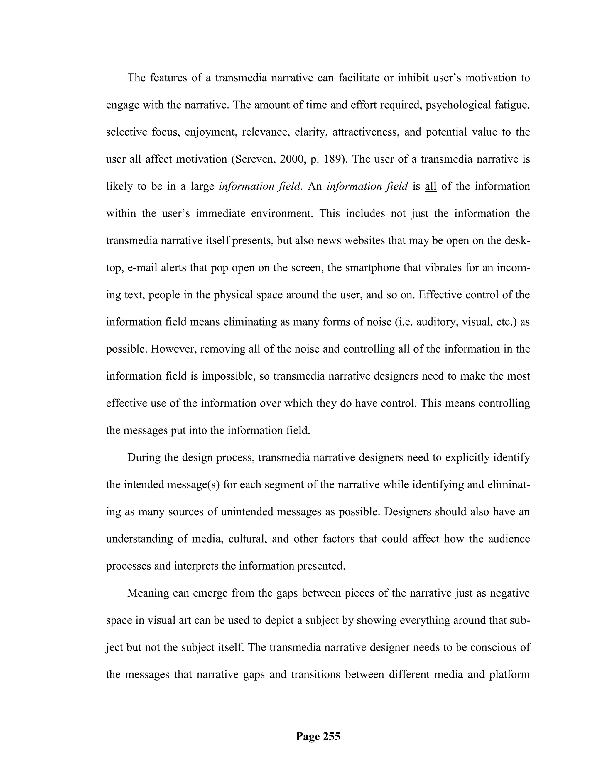 The features of a transmedia narrative can facilitate or inhibit user‘s motivation to

engage with the narrative. The amount of time and effort required, psychological fatigue,

selective focus, enjoyment, relevance, clarity, attractiveness, and potential value to the

user all affect motivation (Screven, 2000, p. 189). The user of a transmedia narrative is

likely to be in a large information field. An information field is all of the information

within the user‘s immediate environment. This includes not just the information the

transmedia narrative itself presents, but also news websites that may be open on the desk-

top, e-mail alerts that pop open on the screen, the smartphone that vibrates for an incom-

ing text, people in the physical space around the user, and so on. Effective control of the

information field means eliminating as many forms of noise (i.e. auditory, visual, etc.) as

possible. However, removing all of the noise and controlling all of the information in the

information field is impossible, so transmedia narrative designers need to make the most

effective use of the information over which they do have control. This means controlling

the messages put into the information field.

    During the design process, transmedia narrative designers need to explicitly identify

the intended message(s) for each segment of the narrative while identifying and eliminat-

ing as many sources of unintended messages as possible. Designers should also have an

understanding of media, cultural, and other factors that could affect how the audience

processes and interprets the information presented.

    Meaning can emerge from the gaps between pieces of the narrative just as negative

space in visual art can be used to depict a subject by showing everything around that sub-

ject but not the subject itself. The transmedia narrative designer needs to be conscious of

the messages that narrative gaps and transitions between different media and platform




                                        Page 255
 