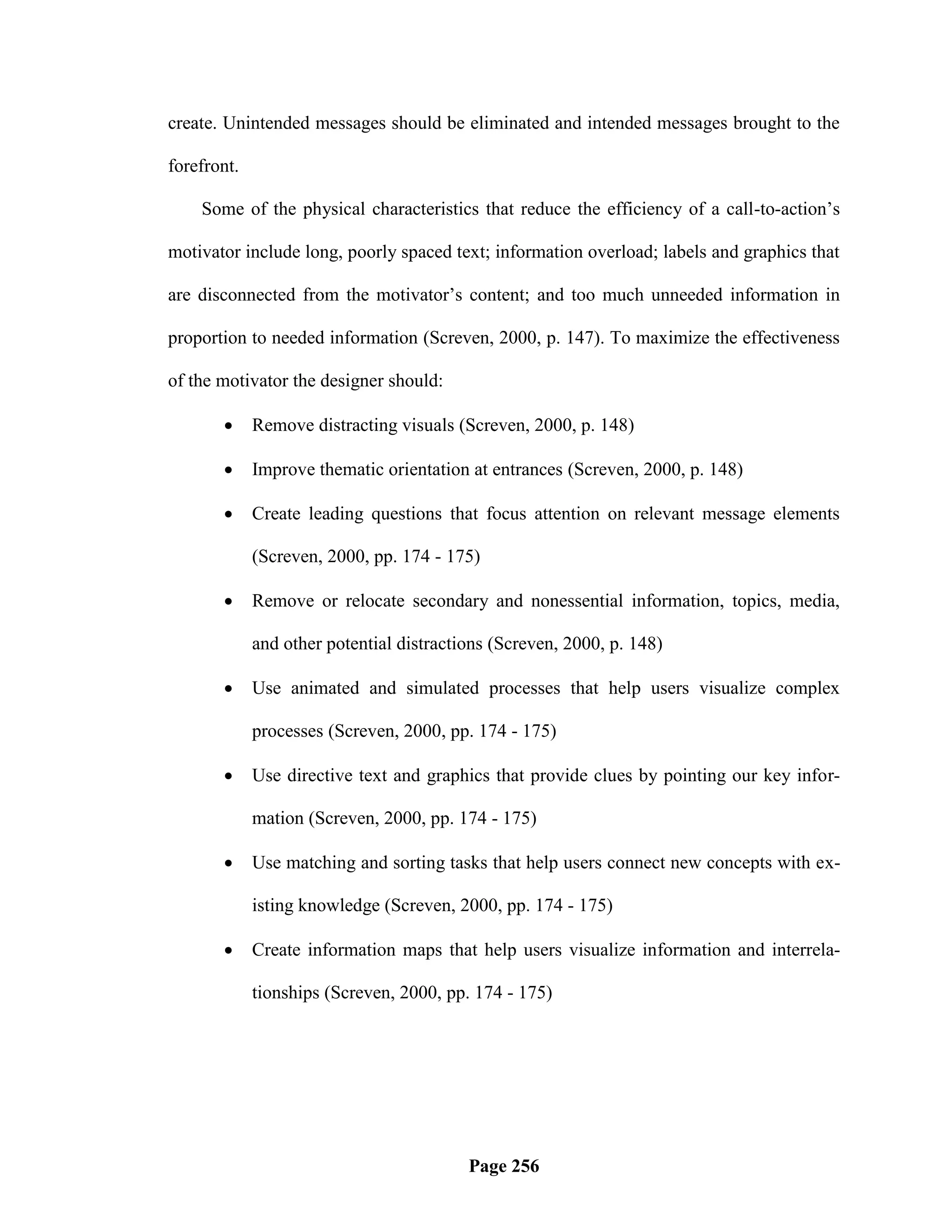 create. Unintended messages should be eliminated and intended messages brought to the

forefront.

    Some of the physical characteristics that reduce the efficiency of a call-to-action‘s

motivator include long, poorly spaced text; information overload; labels and graphics that

are disconnected from the motivator‘s content; and too much unneeded information in

proportion to needed information (Screven, 2000, p. 147). To maximize the effectiveness

of the motivator the designer should:

            Remove distracting visuals (Screven, 2000, p. 148)

            Improve thematic orientation at entrances (Screven, 2000, p. 148)

            Create leading questions that focus attention on relevant message elements

             (Screven, 2000, pp. 174 - 175)

            Remove or relocate secondary and nonessential information, topics, media,

             and other potential distractions (Screven, 2000, p. 148)

            Use animated and simulated processes that help users visualize complex

             processes (Screven, 2000, pp. 174 - 175)

            Use directive text and graphics that provide clues by pointing our key infor-

             mation (Screven, 2000, pp. 174 - 175)

            Use matching and sorting tasks that help users connect new concepts with ex-

             isting knowledge (Screven, 2000, pp. 174 - 175)

            Create information maps that help users visualize information and interrela-

             tionships (Screven, 2000, pp. 174 - 175)




                                          Page 256
 