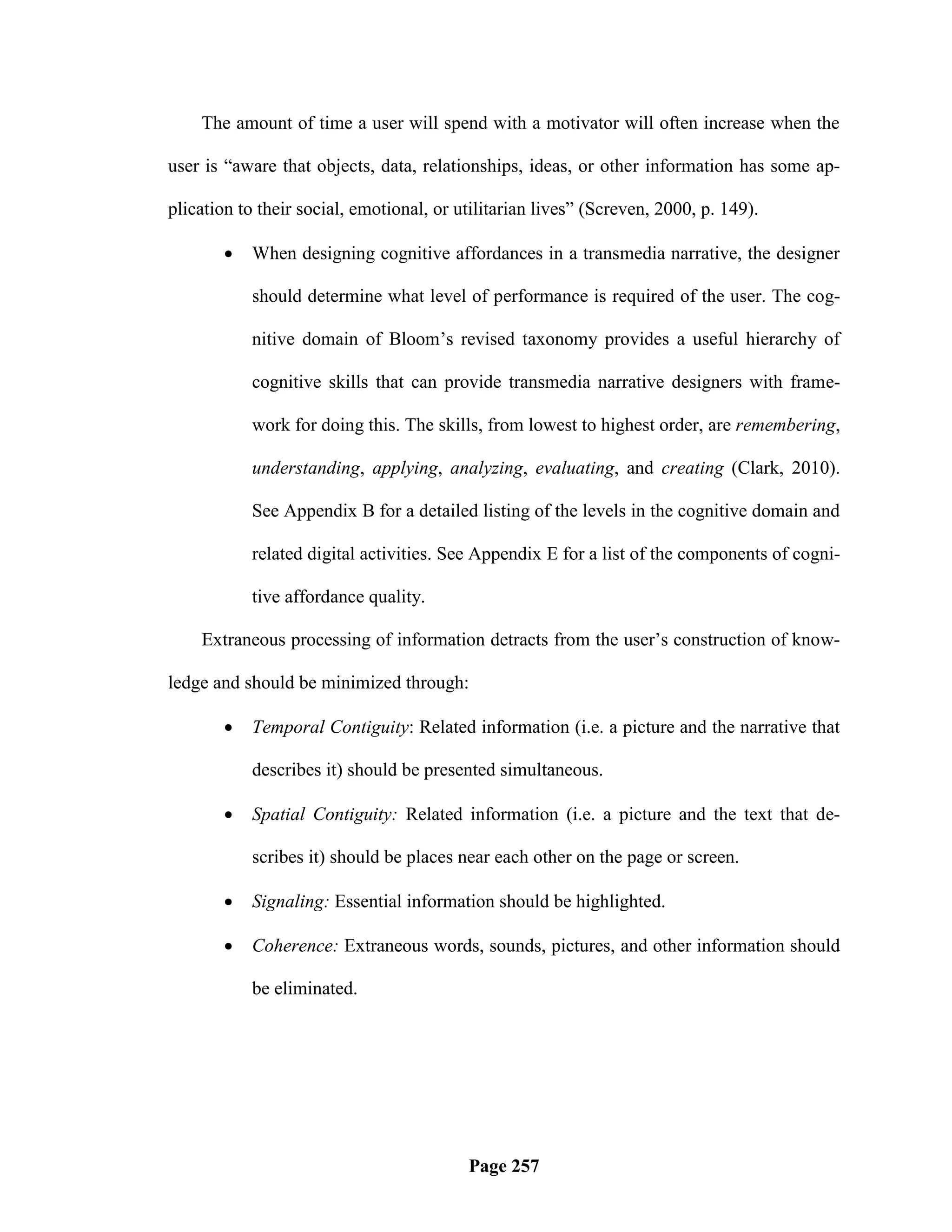 The amount of time a user will spend with a motivator will often increase when the

user is ―aware that objects, data, relationships, ideas, or other information has some ap-

plication to their social, emotional, or utilitarian lives‖ (Screven, 2000, p. 149).

          When designing cognitive affordances in a transmedia narrative, the designer

           should determine what level of performance is required of the user. The cog-

           nitive domain of Bloom‘s revised taxonomy provides a useful hierarchy of

           cognitive skills that can provide transmedia narrative designers with frame-

           work for doing this. The skills, from lowest to highest order, are remembering,

           understanding, applying, analyzing, evaluating, and creating (Clark, 2010).

           See Appendix B for a detailed listing of the levels in the cognitive domain and

           related digital activities. See Appendix E for a list of the components of cogni-

           tive affordance quality.

    Extraneous processing of information detracts from the user‘s construction of know-

ledge and should be minimized through:

          Temporal Contiguity: Related information (i.e. a picture and the narrative that

           describes it) should be presented simultaneous.

          Spatial Contiguity: Related information (i.e. a picture and the text that de-

           scribes it) should be places near each other on the page or screen.

          Signaling: Essential information should be highlighted.

          Coherence: Extraneous words, sounds, pictures, and other information should

           be eliminated.




                                          Page 257
 