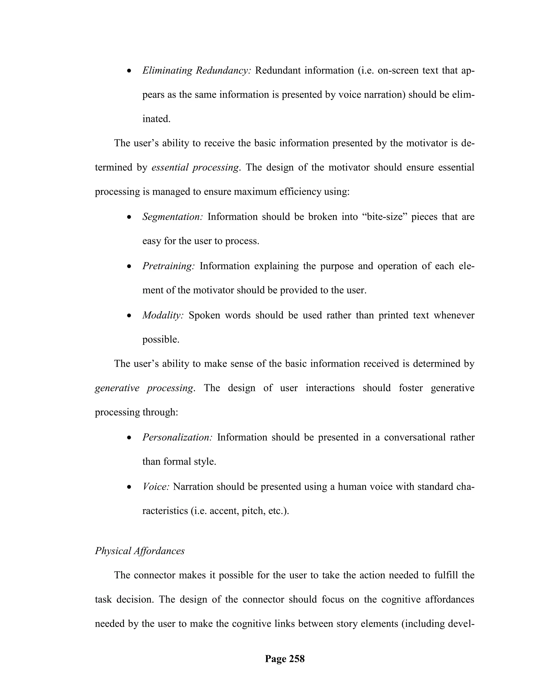    Eliminating Redundancy: Redundant information (i.e. on-screen text that ap-

           pears as the same information is presented by voice narration) should be elim-

           inated.

    The user‘s ability to receive the basic information presented by the motivator is de-

termined by essential processing. The design of the motivator should ensure essential

processing is managed to ensure maximum efficiency using:

          Segmentation: Information should be broken into ―bite-size‖ pieces that are

           easy for the user to process.

          Pretraining: Information explaining the purpose and operation of each ele-

           ment of the motivator should be provided to the user.

          Modality: Spoken words should be used rather than printed text whenever

           possible.

    The user‘s ability to make sense of the basic information received is determined by

generative processing. The design of user interactions should foster generative

processing through:

          Personalization: Information should be presented in a conversational rather

           than formal style.

          Voice: Narration should be presented using a human voice with standard cha-

           racteristics (i.e. accent, pitch, etc.).


Physical Affordances

    The connector makes it possible for the user to take the action needed to fulfill the

task decision. The design of the connector should focus on the cognitive affordances

needed by the user to make the cognitive links between story elements (including devel-


                                            Page 258
 