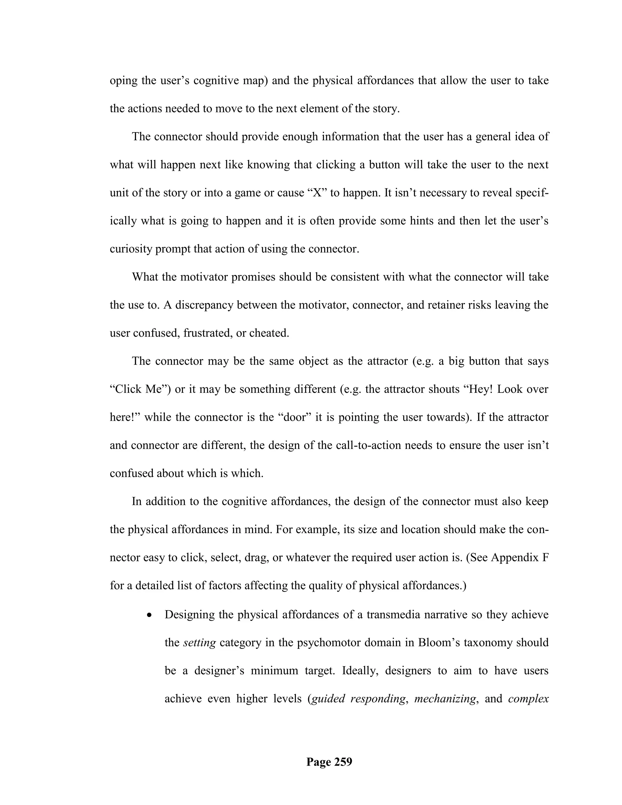 oping the user‘s cognitive map) and the physical affordances that allow the user to take

the actions needed to move to the next element of the story.

    The connector should provide enough information that the user has a general idea of

what will happen next like knowing that clicking a button will take the user to the next

unit of the story or into a game or cause ―X‖ to happen. It isn‘t necessary to reveal specif-

ically what is going to happen and it is often provide some hints and then let the user‘s

curiosity prompt that action of using the connector.

    What the motivator promises should be consistent with what the connector will take

the use to. A discrepancy between the motivator, connector, and retainer risks leaving the

user confused, frustrated, or cheated.

    The connector may be the same object as the attractor (e.g. a big button that says

―Click Me‖) or it may be something different (e.g. the attractor shouts ―Hey! Look over

here!‖ while the connector is the ―door‖ it is pointing the user towards). If the attractor

and connector are different, the design of the call-to-action needs to ensure the user isn‘t

confused about which is which.

    In addition to the cognitive affordances, the design of the connector must also keep

the physical affordances in mind. For example, its size and location should make the con-

nector easy to click, select, drag, or whatever the required user action is. (See Appendix F

for a detailed list of factors affecting the quality of physical affordances.)

           Designing the physical affordances of a transmedia narrative so they achieve

            the setting category in the psychomotor domain in Bloom‘s taxonomy should

            be a designer‘s minimum target. Ideally, designers to aim to have users

            achieve even higher levels (guided responding, mechanizing, and complex




                                          Page 259
 