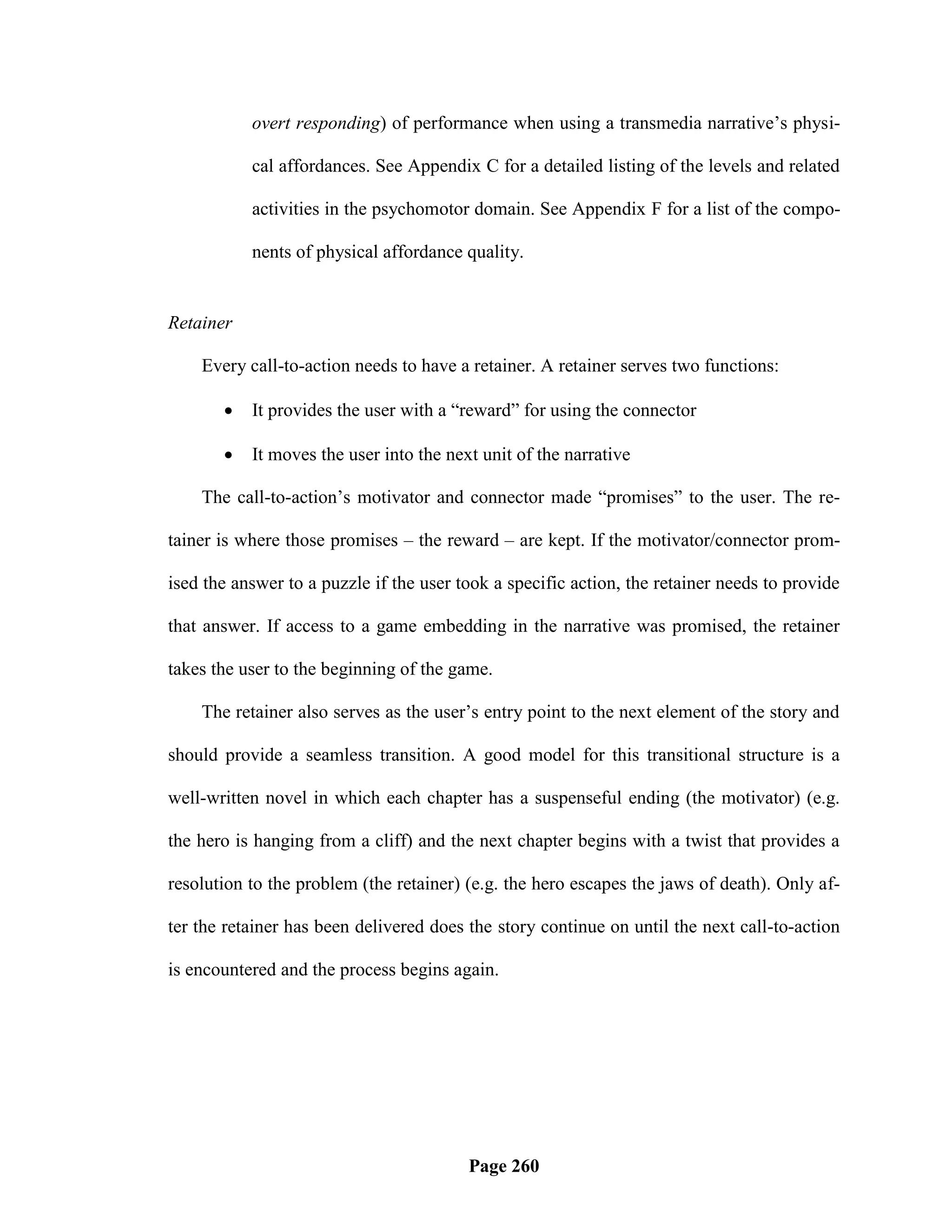 overt responding) of performance when using a transmedia narrative‘s physi-

           cal affordances. See Appendix C for a detailed listing of the levels and related

           activities in the psychomotor domain. See Appendix F for a list of the compo-

           nents of physical affordance quality.


Retainer

    Every call-to-action needs to have a retainer. A retainer serves two functions:

          It provides the user with a ―reward‖ for using the connector

          It moves the user into the next unit of the narrative

    The call-to-action‘s motivator and connector made ―promises‖ to the user. The re-

tainer is where those promises – the reward – are kept. If the motivator/connector prom-

ised the answer to a puzzle if the user took a specific action, the retainer needs to provide

that answer. If access to a game embedding in the narrative was promised, the retainer

takes the user to the beginning of the game.

    The retainer also serves as the user‘s entry point to the next element of the story and

should provide a seamless transition. A good model for this transitional structure is a

well-written novel in which each chapter has a suspenseful ending (the motivator) (e.g.

the hero is hanging from a cliff) and the next chapter begins with a twist that provides a

resolution to the problem (the retainer) (e.g. the hero escapes the jaws of death). Only af-

ter the retainer has been delivered does the story continue on until the next call-to-action

is encountered and the process begins again.




                                         Page 260
 