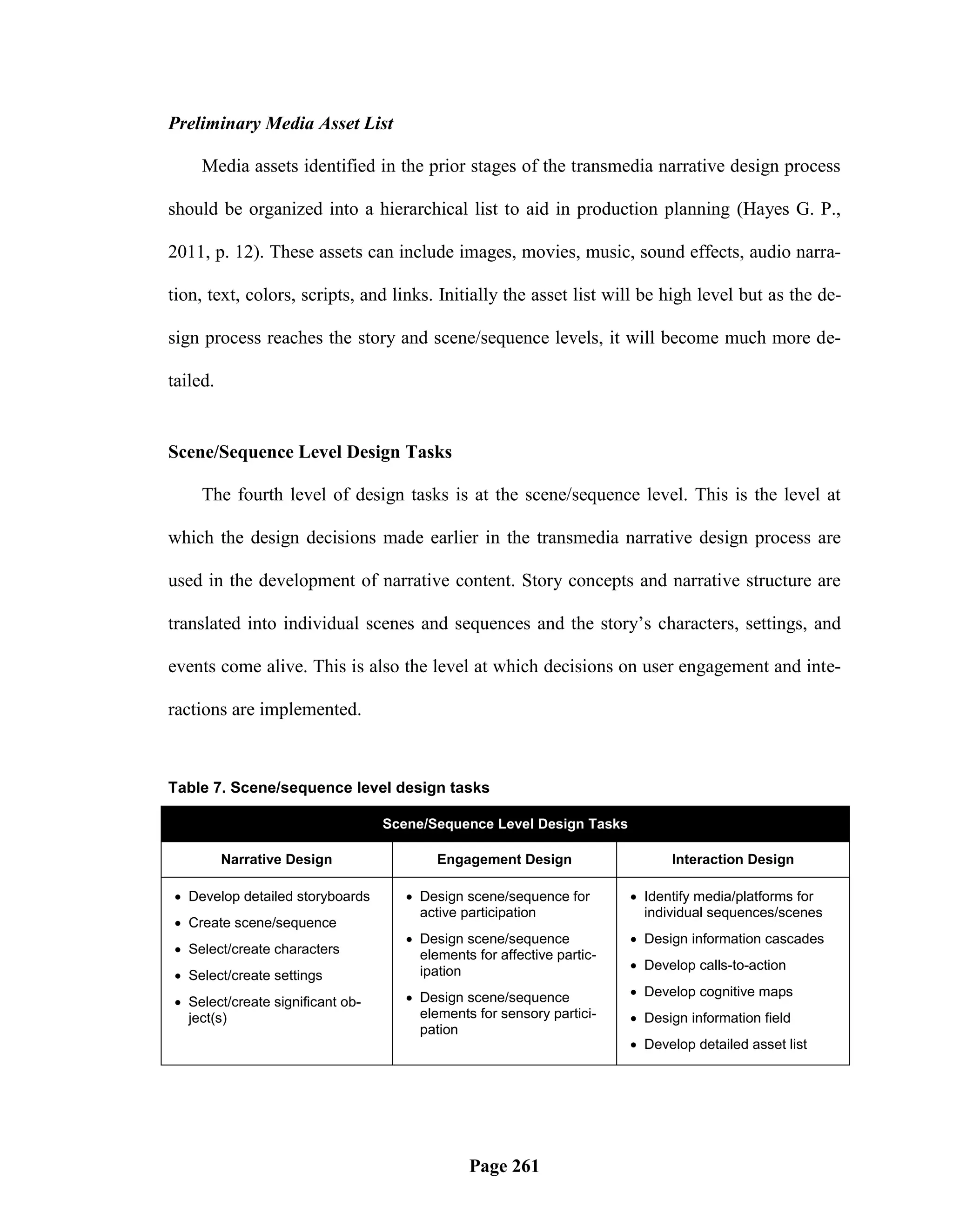Preliminary Media Asset List

     Media assets identified in the prior stages of the transmedia narrative design process

should be organized into a hierarchical list to aid in production planning (Hayes G. P.,

2011, p. 12). These assets can include images, movies, music, sound effects, audio narra-

tion, text, colors, scripts, and links. Initially the asset list will be high level but as the de-

sign process reaches the story and scene/sequence levels, it will become much more de-

tailed.


Scene/Sequence Level Design Tasks

     The fourth level of design tasks is at the scene/sequence level. This is the level at

which the design decisions made earlier in the transmedia narrative design process are

used in the development of narrative content. Story concepts and narrative structure are

translated into individual scenes and sequences and the story‘s characters, settings, and

events come alive. This is also the level at which decisions on user engagement and inte-

ractions are implemented.



Table 7. Scene/sequence level design tasks

                                  Scene/Sequence Level Design Tasks

          Narrative Design                Engagement Design                   Interaction Design

 Develop detailed storyboards        Design scene/sequence for         Identify media/platforms for
                                       active participation               individual sequences/scenes
 Create scene/sequence
                                      Design scene/sequence             Design information cascades
 Select/create characters             elements for affective partic-
                                       ipation                           Develop calls-to-action
 Select/create settings
                                      Design scene/sequence             Develop cognitive maps
 Select/create significant ob-
  ject(s)                              elements for sensory partici-     Design information field
                                       pation
                                                                         Develop detailed asset list




                                               Page 261
 