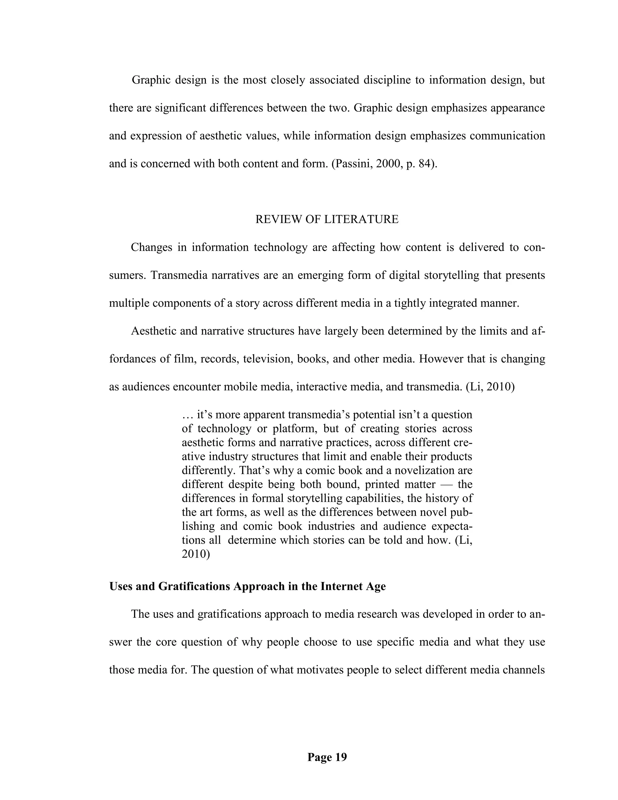 Graphic design is the most closely associated discipline to information design, but

there are significant differences between the two. Graphic design emphasizes appearance

and expression of aesthetic values, while information design emphasizes communication

and is concerned with both content and form. (Passini, 2000, p. 84).



                              REVIEW OF LITERATURE

    Changes in information technology are affecting how content is delivered to con-

sumers. Transmedia narratives are an emerging form of digital storytelling that presents

multiple components of a story across different media in a tightly integrated manner.

    Aesthetic and narrative structures have largely been determined by the limits and af-

fordances of film, records, television, books, and other media. However that is changing

as audiences encounter mobile media, interactive media, and transmedia. (Li, 2010)

               … it‘s more apparent transmedia‘s potential isn‘t a question
               of technology or platform, but of creating stories across
               aesthetic forms and narrative practices, across different cre-
               ative industry structures that limit and enable their products
               differently. That‘s why a comic book and a novelization are
               different despite being both bound, printed matter — the
               differences in formal storytelling capabilities, the history of
               the art forms, as well as the differences between novel pub-
               lishing and comic book industries and audience expecta-
               tions all determine which stories can be told and how. (Li,
               2010)

Uses and Gratifications Approach in the Internet Age

    The uses and gratifications approach to media research was developed in order to an-

swer the core question of why people choose to use specific media and what they use

those media for. The question of what motivates people to select different media channels




                                          Page 19
 