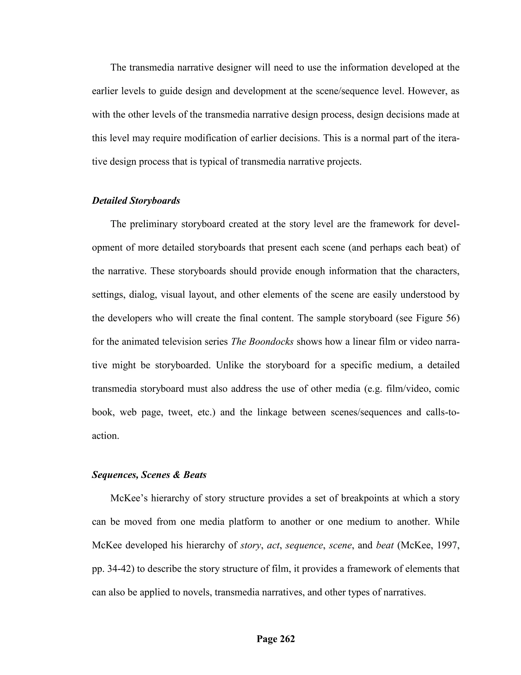 The transmedia narrative designer will need to use the information developed at the

earlier levels to guide design and development at the scene/sequence level. However, as

with the other levels of the transmedia narrative design process, design decisions made at

this level may require modification of earlier decisions. This is a normal part of the itera-

tive design process that is typical of transmedia narrative projects.


Detailed Storyboards

    The preliminary storyboard created at the story level are the framework for devel-

opment of more detailed storyboards that present each scene (and perhaps each beat) of

the narrative. These storyboards should provide enough information that the characters,

settings, dialog, visual layout, and other elements of the scene are easily understood by

the developers who will create the final content. The sample storyboard (see Figure 56)

for the animated television series The Boondocks shows how a linear film or video narra-

tive might be storyboarded. Unlike the storyboard for a specific medium, a detailed

transmedia storyboard must also address the use of other media (e.g. film/video, comic

book, web page, tweet, etc.) and the linkage between scenes/sequences and calls-to-

action.


Sequences, Scenes & Beats

    McKee‘s hierarchy of story structure provides a set of breakpoints at which a story

can be moved from one media platform to another or one medium to another. While

McKee developed his hierarchy of story, act, sequence, scene, and beat (McKee, 1997,

pp. 34-42) to describe the story structure of film, it provides a framework of elements that

can also be applied to novels, transmedia narratives, and other types of narratives.



                                          Page 262
 