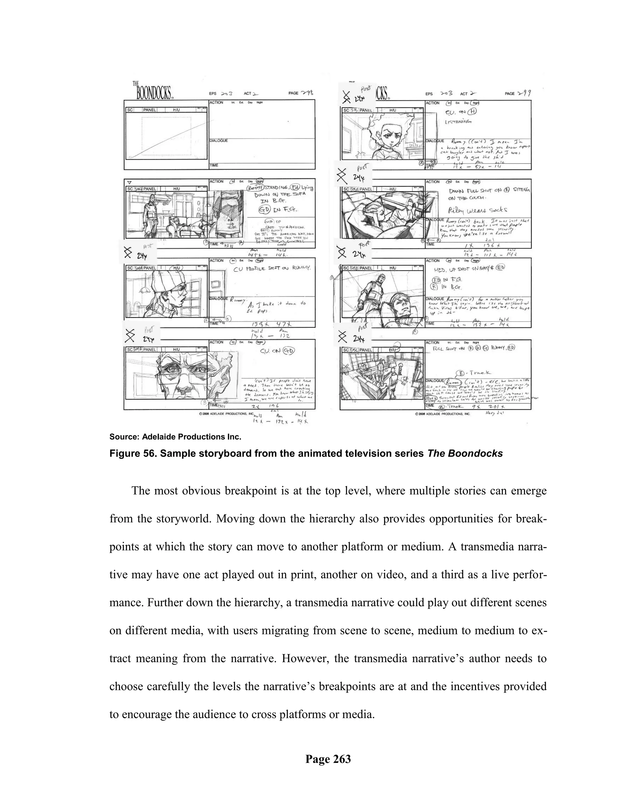 Source: Adelaide Productions Inc.

Figure 56. Sample storyboard from the animated television series The Boondocks


     The most obvious breakpoint is at the top level, where multiple stories can emerge

from the storyworld. Moving down the hierarchy also provides opportunities for break-

points at which the story can move to another platform or medium. A transmedia narra-

tive may have one act played out in print, another on video, and a third as a live perfor-

mance. Further down the hierarchy, a transmedia narrative could play out different scenes

on different media, with users migrating from scene to scene, medium to medium to ex-

tract meaning from the narrative. However, the transmedia narrative‘s author needs to

choose carefully the levels the narrative‘s breakpoints are at and the incentives provided

to encourage the audience to cross platforms or media.


                                        Page 263
 