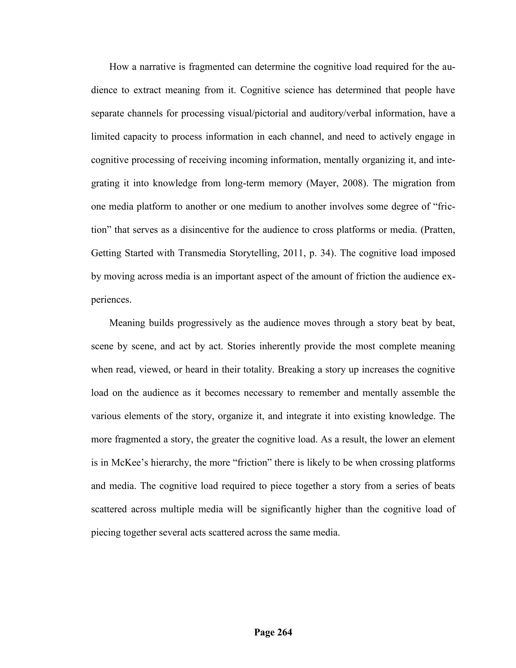 How a narrative is fragmented can determine the cognitive load required for the au-

dience to extract meaning from it. Cognitive science has determined that people have

separate channels for processing visual/pictorial and auditory/verbal information, have a

limited capacity to process information in each channel, and need to actively engage in

cognitive processing of receiving incoming information, mentally organizing it, and inte-

grating it into knowledge from long-term memory (Mayer, 2008). The migration from

one media platform to another or one medium to another involves some degree of ―fric-

tion‖ that serves as a disincentive for the audience to cross platforms or media. (Pratten,

Getting Started with Transmedia Storytelling, 2011, p. 34). The cognitive load imposed

by moving across media is an important aspect of the amount of friction the audience ex-

periences.

    Meaning builds progressively as the audience moves through a story beat by beat,

scene by scene, and act by act. Stories inherently provide the most complete meaning

when read, viewed, or heard in their totality. Breaking a story up increases the cognitive

load on the audience as it becomes necessary to remember and mentally assemble the

various elements of the story, organize it, and integrate it into existing knowledge. The

more fragmented a story, the greater the cognitive load. As a result, the lower an element

is in McKee‘s hierarchy, the more ―friction‖ there is likely to be when crossing platforms

and media. The cognitive load required to piece together a story from a series of beats

scattered across multiple media will be significantly higher than the cognitive load of

piecing together several acts scattered across the same media.




                                        Page 264
 