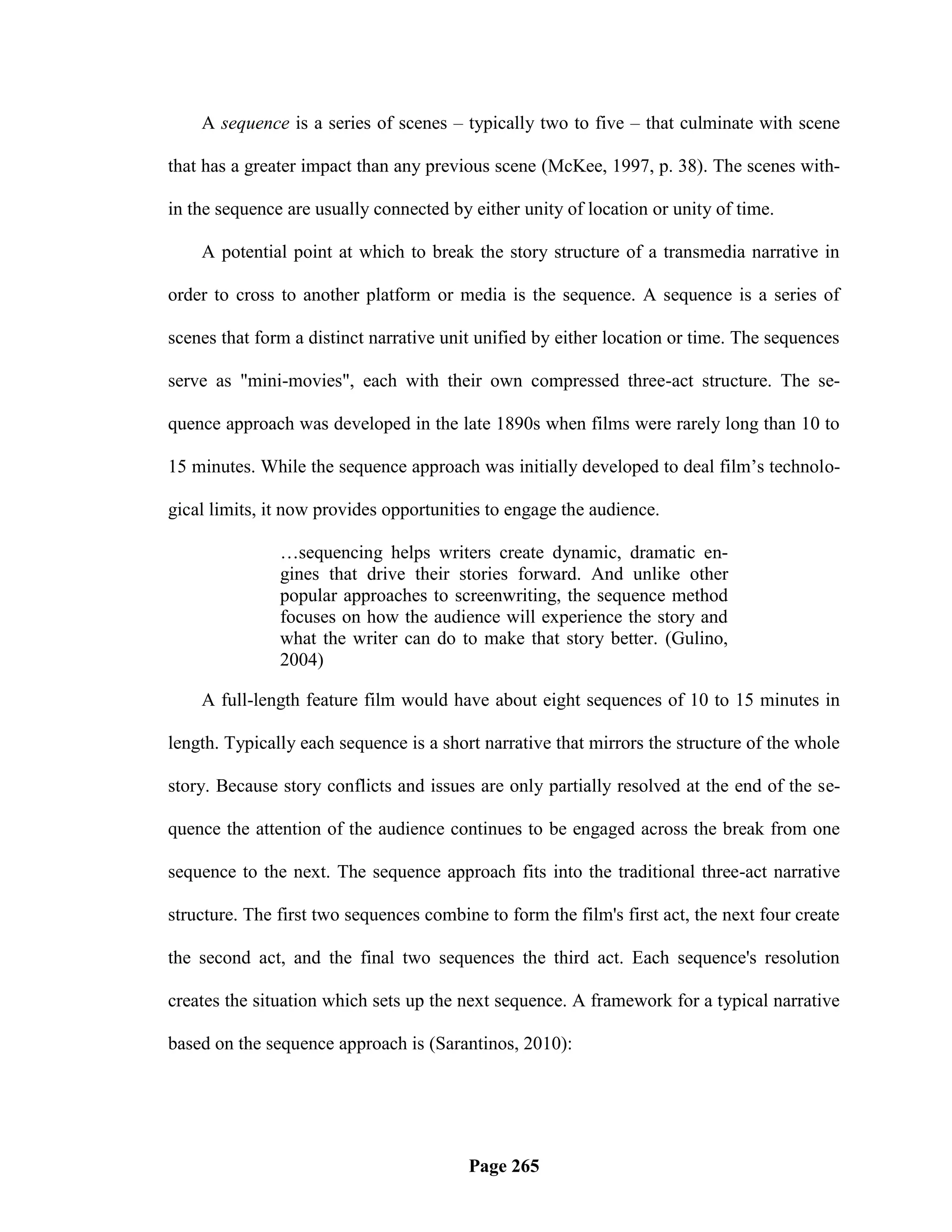 A sequence is a series of scenes – typically two to five – that culminate with scene

that has a greater impact than any previous scene (McKee, 1997, p. 38). The scenes with-

in the sequence are usually connected by either unity of location or unity of time.

    A potential point at which to break the story structure of a transmedia narrative in

order to cross to another platform or media is the sequence. A sequence is a series of

scenes that form a distinct narrative unit unified by either location or time. The sequences

serve as "mini-movies", each with their own compressed three-act structure. The se-

quence approach was developed in the late 1890s when films were rarely long than 10 to

15 minutes. While the sequence approach was initially developed to deal film‘s technolo-

gical limits, it now provides opportunities to engage the audience.

               …sequencing helps writers create dynamic, dramatic en-
               gines that drive their stories forward. And unlike other
               popular approaches to screenwriting, the sequence method
               focuses on how the audience will experience the story and
               what the writer can do to make that story better. (Gulino,
               2004)

    A full-length feature film would have about eight sequences of 10 to 15 minutes in

length. Typically each sequence is a short narrative that mirrors the structure of the whole

story. Because story conflicts and issues are only partially resolved at the end of the se-

quence the attention of the audience continues to be engaged across the break from one

sequence to the next. The sequence approach fits into the traditional three-act narrative

structure. The first two sequences combine to form the film's first act, the next four create

the second act, and the final two sequences the third act. Each sequence's resolution

creates the situation which sets up the next sequence. A framework for a typical narrative

based on the sequence approach is (Sarantinos, 2010):




                                         Page 265
 