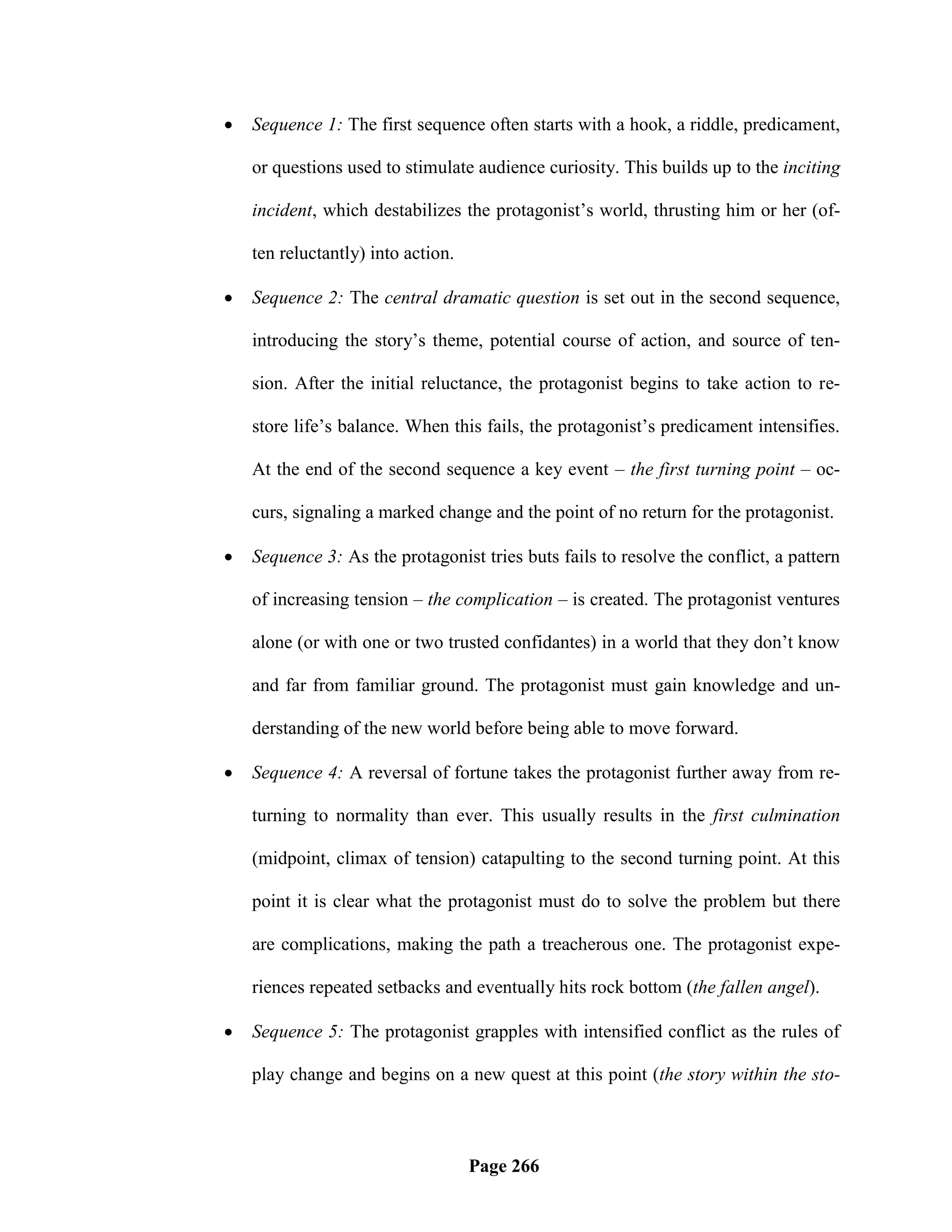    Sequence 1: The first sequence often starts with a hook, a riddle, predicament,

    or questions used to stimulate audience curiosity. This builds up to the inciting

    incident, which destabilizes the protagonist‘s world, thrusting him or her (of-

    ten reluctantly) into action.

   Sequence 2: The central dramatic question is set out in the second sequence,

    introducing the story‘s theme, potential course of action, and source of ten-

    sion. After the initial reluctance, the protagonist begins to take action to re-

    store life‘s balance. When this fails, the protagonist‘s predicament intensifies.

    At the end of the second sequence a key event – the first turning point – oc-

    curs, signaling a marked change and the point of no return for the protagonist.

   Sequence 3: As the protagonist tries buts fails to resolve the conflict, a pattern

    of increasing tension – the complication – is created. The protagonist ventures

    alone (or with one or two trusted confidantes) in a world that they don‘t know

    and far from familiar ground. The protagonist must gain knowledge and un-

    derstanding of the new world before being able to move forward.

   Sequence 4: A reversal of fortune takes the protagonist further away from re-

    turning to normality than ever. This usually results in the first culmination

    (midpoint, climax of tension) catapulting to the second turning point. At this

    point it is clear what the protagonist must do to solve the problem but there

    are complications, making the path a treacherous one. The protagonist expe-

    riences repeated setbacks and eventually hits rock bottom (the fallen angel).

   Sequence 5: The protagonist grapples with intensified conflict as the rules of

    play change and begins on a new quest at this point (the story within the sto-



                                    Page 266
 