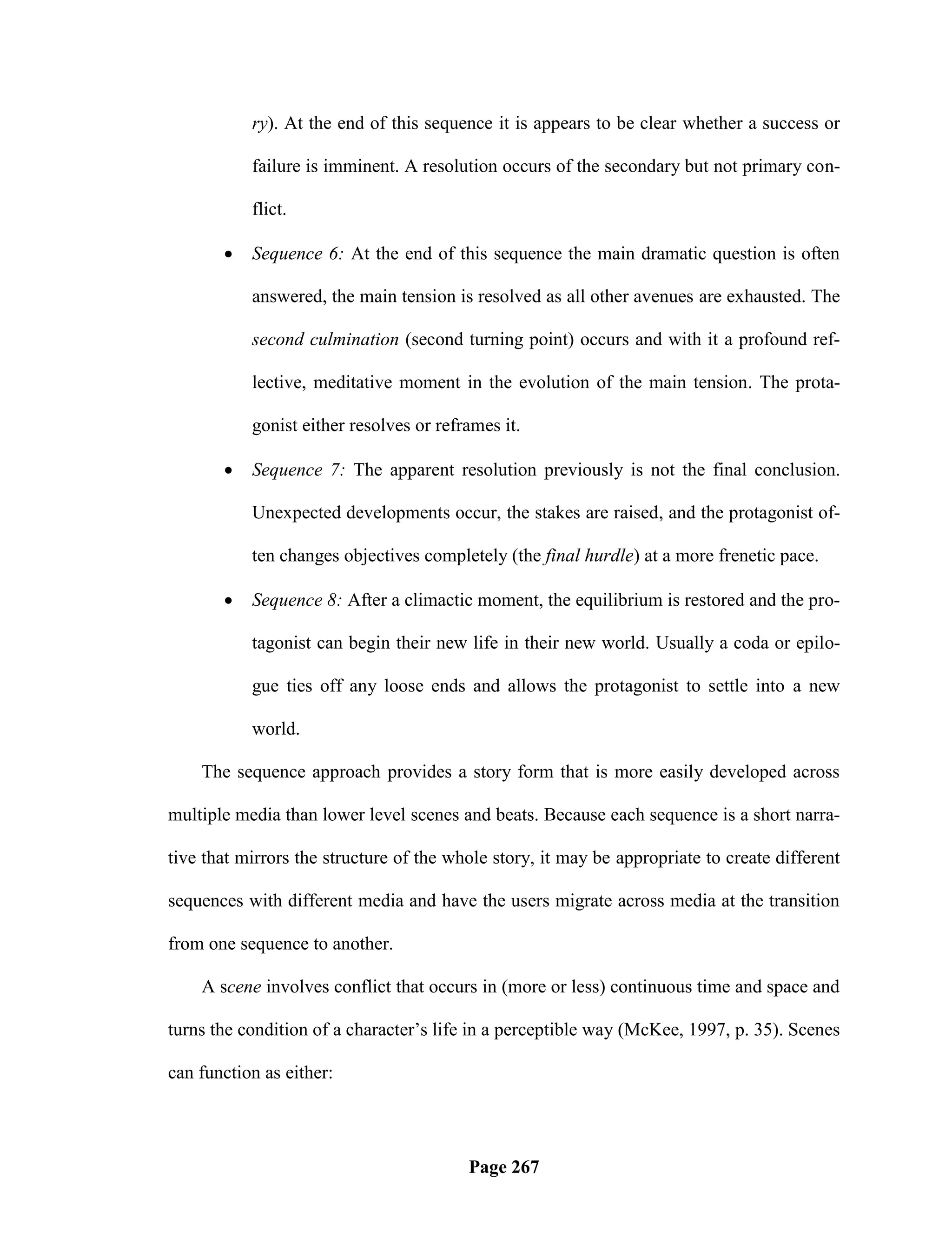ry). At the end of this sequence it is appears to be clear whether a success or

           failure is imminent. A resolution occurs of the secondary but not primary con-

           flict.

          Sequence 6: At the end of this sequence the main dramatic question is often

           answered, the main tension is resolved as all other avenues are exhausted. The

           second culmination (second turning point) occurs and with it a profound ref-

           lective, meditative moment in the evolution of the main tension. The prota-

           gonist either resolves or reframes it.

          Sequence 7: The apparent resolution previously is not the final conclusion.

           Unexpected developments occur, the stakes are raised, and the protagonist of-

           ten changes objectives completely (the final hurdle) at a more frenetic pace.

          Sequence 8: After a climactic moment, the equilibrium is restored and the pro-

           tagonist can begin their new life in their new world. Usually a coda or epilo-

           gue ties off any loose ends and allows the protagonist to settle into a new

           world.

    The sequence approach provides a story form that is more easily developed across

multiple media than lower level scenes and beats. Because each sequence is a short narra-

tive that mirrors the structure of the whole story, it may be appropriate to create different

sequences with different media and have the users migrate across media at the transition

from one sequence to another.

    A scene involves conflict that occurs in (more or less) continuous time and space and

turns the condition of a character‘s life in a perceptible way (McKee, 1997, p. 35). Scenes

can function as either:




                                         Page 267
 