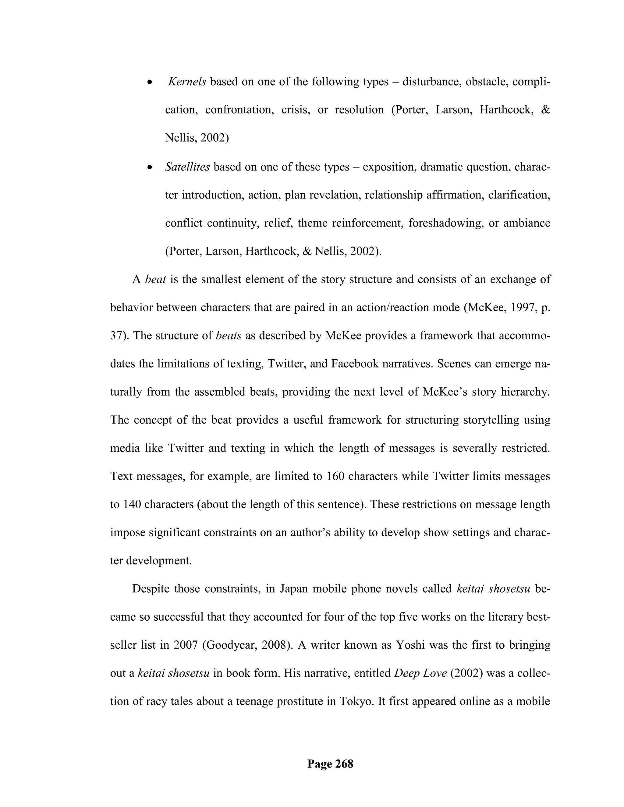     Kernels based on one of the following types – disturbance, obstacle, compli-

           cation, confrontation, crisis, or resolution (Porter, Larson, Harthcock, &

           Nellis, 2002)

          Satellites based on one of these types – exposition, dramatic question, charac-

           ter introduction, action, plan revelation, relationship affirmation, clarification,

           conflict continuity, relief, theme reinforcement, foreshadowing, or ambiance

           (Porter, Larson, Harthcock, & Nellis, 2002).

    A beat is the smallest element of the story structure and consists of an exchange of

behavior between characters that are paired in an action/reaction mode (McKee, 1997, p.

37). The structure of beats as described by McKee provides a framework that accommo-

dates the limitations of texting, Twitter, and Facebook narratives. Scenes can emerge na-

turally from the assembled beats, providing the next level of McKee‘s story hierarchy.

The concept of the beat provides a useful framework for structuring storytelling using

media like Twitter and texting in which the length of messages is severally restricted.

Text messages, for example, are limited to 160 characters while Twitter limits messages

to 140 characters (about the length of this sentence). These restrictions on message length

impose significant constraints on an author‘s ability to develop show settings and charac-

ter development.

    Despite those constraints, in Japan mobile phone novels called keitai shosetsu be-

came so successful that they accounted for four of the top five works on the literary best-

seller list in 2007 (Goodyear, 2008). A writer known as Yoshi was the first to bringing

out a keitai shosetsu in book form. His narrative, entitled Deep Love (2002) was a collec-

tion of racy tales about a teenage prostitute in Tokyo. It first appeared online as a mobile




                                         Page 268
 