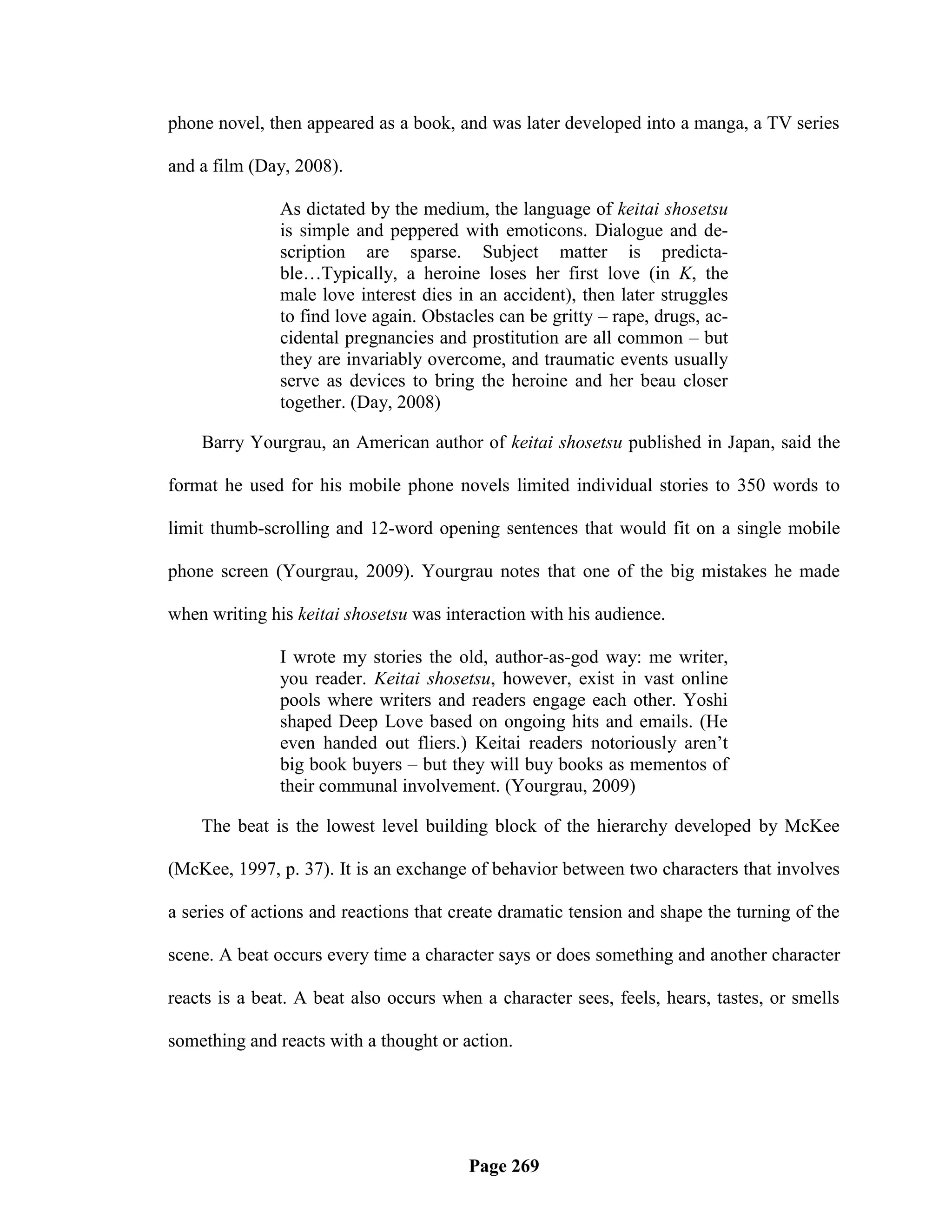 phone novel, then appeared as a book, and was later developed into a manga, a TV series

and a film (Day, 2008).

               As dictated by the medium, the language of keitai shosetsu
               is simple and peppered with emoticons. Dialogue and de-
               scription are sparse. Subject matter is predicta-
               ble…Typically, a heroine loses her first love (in K, the
               male love interest dies in an accident), then later struggles
               to find love again. Obstacles can be gritty – rape, drugs, ac-
               cidental pregnancies and prostitution are all common – but
               they are invariably overcome, and traumatic events usually
               serve as devices to bring the heroine and her beau closer
               together. (Day, 2008)

    Barry Yourgrau, an American author of keitai shosetsu published in Japan, said the

format he used for his mobile phone novels limited individual stories to 350 words to

limit thumb-scrolling and 12-word opening sentences that would fit on a single mobile

phone screen (Yourgrau, 2009). Yourgrau notes that one of the big mistakes he made

when writing his keitai shosetsu was interaction with his audience.

               I wrote my stories the old, author-as-god way: me writer,
               you reader. Keitai shosetsu, however, exist in vast online
               pools where writers and readers engage each other. Yoshi
               shaped Deep Love based on ongoing hits and emails. (He
               even handed out fliers.) Keitai readers notoriously aren‘t
               big book buyers – but they will buy books as mementos of
               their communal involvement. (Yourgrau, 2009)

    The beat is the lowest level building block of the hierarchy developed by McKee

(McKee, 1997, p. 37). It is an exchange of behavior between two characters that involves

a series of actions and reactions that create dramatic tension and shape the turning of the

scene. A beat occurs every time a character says or does something and another character

reacts is a beat. A beat also occurs when a character sees, feels, hears, tastes, or smells

something and reacts with a thought or action.




                                         Page 269
 