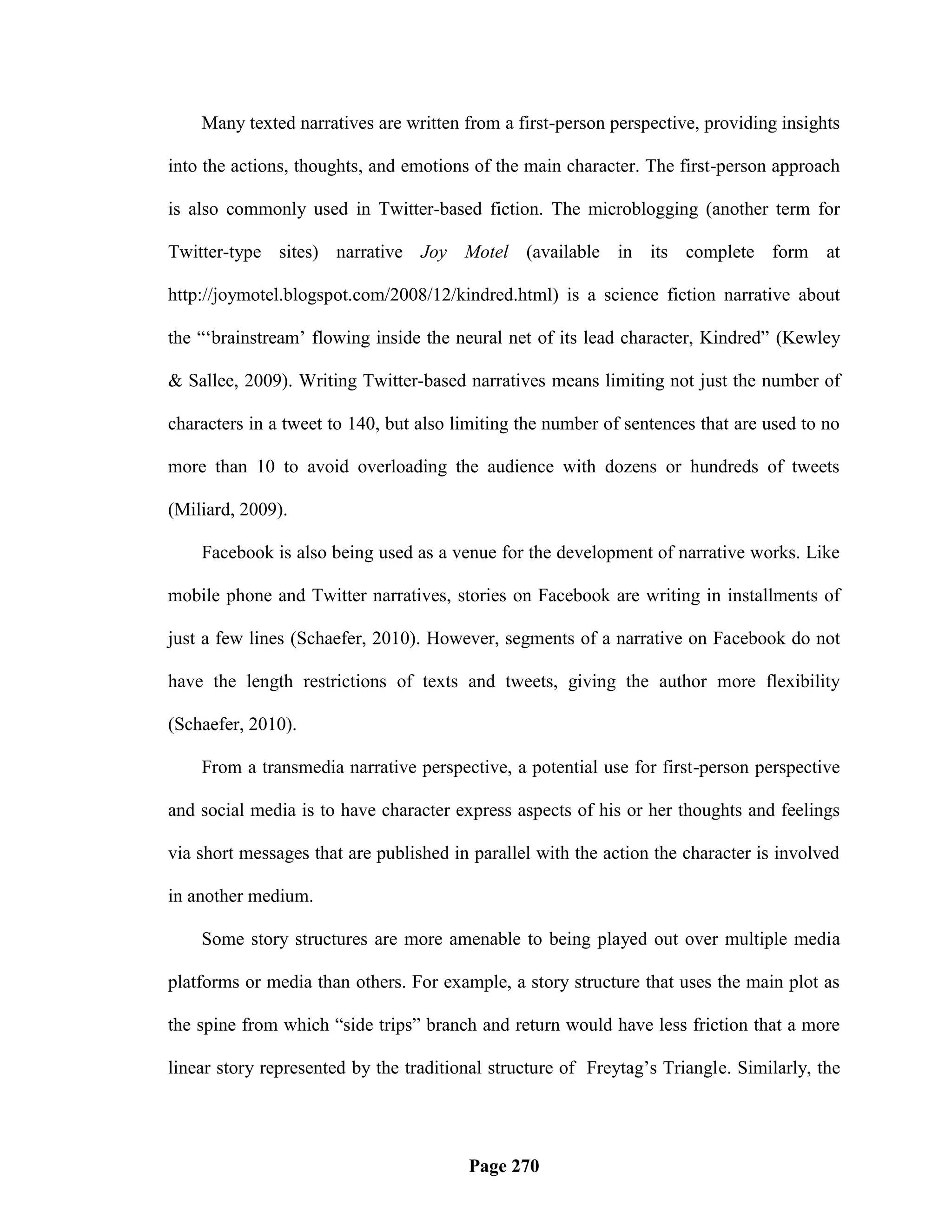 Many texted narratives are written from a first-person perspective, providing insights

into the actions, thoughts, and emotions of the main character. The first-person approach

is also commonly used in Twitter-based fiction. The microblogging (another term for

Twitter-type sites) narrative Joy Motel (available in its complete form at

http://joymotel.blogspot.com/2008/12/kindred.html) is a science fiction narrative about

the ―‗brainstream‘ flowing inside the neural net of its lead character, Kindred‖ (Kewley

& Sallee, 2009). Writing Twitter-based narratives means limiting not just the number of

characters in a tweet to 140, but also limiting the number of sentences that are used to no

more than 10 to avoid overloading the audience with dozens or hundreds of tweets

(Miliard, 2009).

    Facebook is also being used as a venue for the development of narrative works. Like

mobile phone and Twitter narratives, stories on Facebook are writing in installments of

just a few lines (Schaefer, 2010). However, segments of a narrative on Facebook do not

have the length restrictions of texts and tweets, giving the author more flexibility

(Schaefer, 2010).

    From a transmedia narrative perspective, a potential use for first-person perspective

and social media is to have character express aspects of his or her thoughts and feelings

via short messages that are published in parallel with the action the character is involved

in another medium.

    Some story structures are more amenable to being played out over multiple media

platforms or media than others. For example, a story structure that uses the main plot as

the spine from which ―side trips‖ branch and return would have less friction that a more

linear story represented by the traditional structure of Freytag‘s Triangle. Similarly, the




                                        Page 270
 