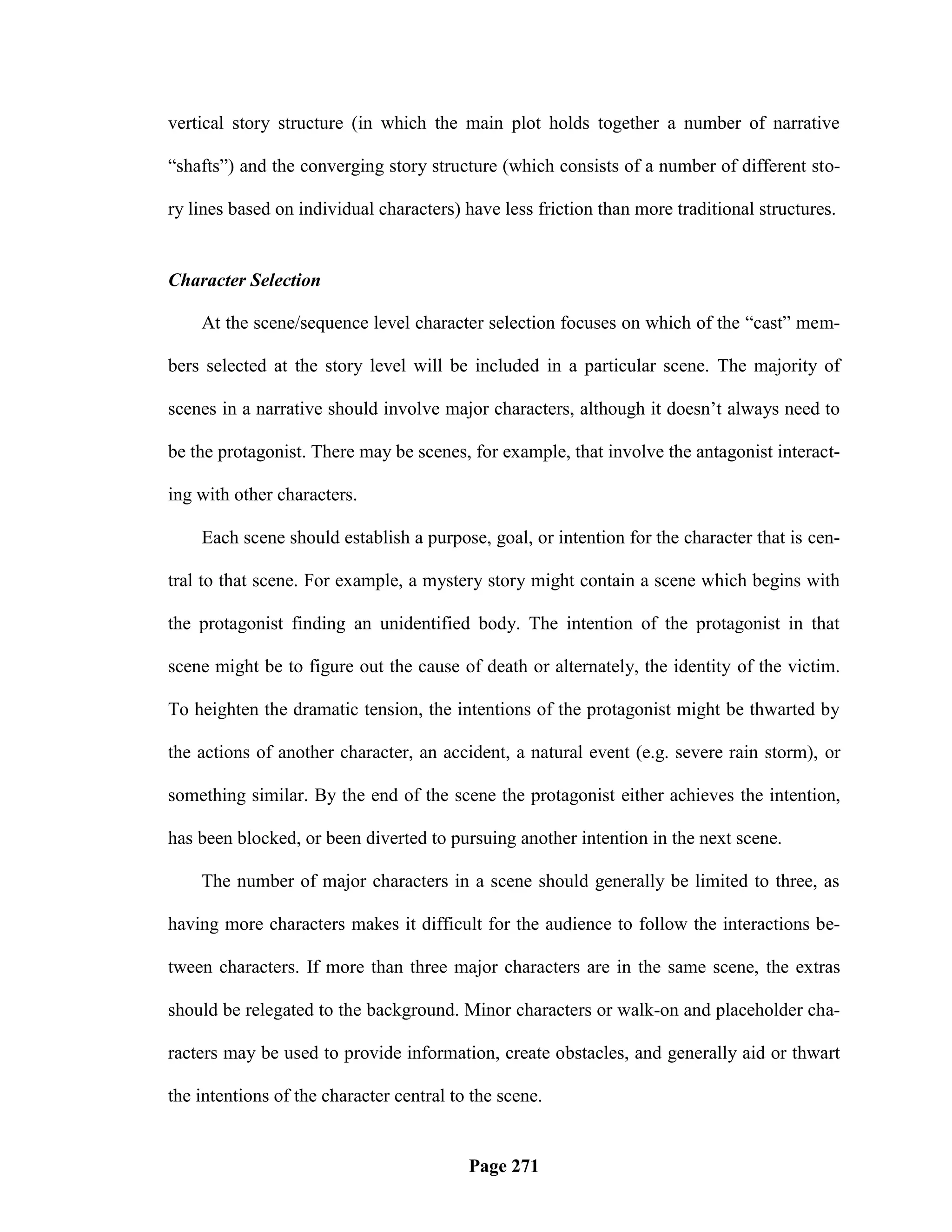 vertical story structure (in which the main plot holds together a number of narrative

―shafts‖) and the converging story structure (which consists of a number of different sto-

ry lines based on individual characters) have less friction than more traditional structures.


Character Selection

    At the scene/sequence level character selection focuses on which of the ―cast‖ mem-

bers selected at the story level will be included in a particular scene. The majority of

scenes in a narrative should involve major characters, although it doesn‘t always need to

be the protagonist. There may be scenes, for example, that involve the antagonist interact-

ing with other characters.

    Each scene should establish a purpose, goal, or intention for the character that is cen-

tral to that scene. For example, a mystery story might contain a scene which begins with

the protagonist finding an unidentified body. The intention of the protagonist in that

scene might be to figure out the cause of death or alternately, the identity of the victim.

To heighten the dramatic tension, the intentions of the protagonist might be thwarted by

the actions of another character, an accident, a natural event (e.g. severe rain storm), or

something similar. By the end of the scene the protagonist either achieves the intention,

has been blocked, or been diverted to pursuing another intention in the next scene.

    The number of major characters in a scene should generally be limited to three, as

having more characters makes it difficult for the audience to follow the interactions be-

tween characters. If more than three major characters are in the same scene, the extras

should be relegated to the background. Minor characters or walk-on and placeholder cha-

racters may be used to provide information, create obstacles, and generally aid or thwart

the intentions of the character central to the scene.


                                          Page 271
 