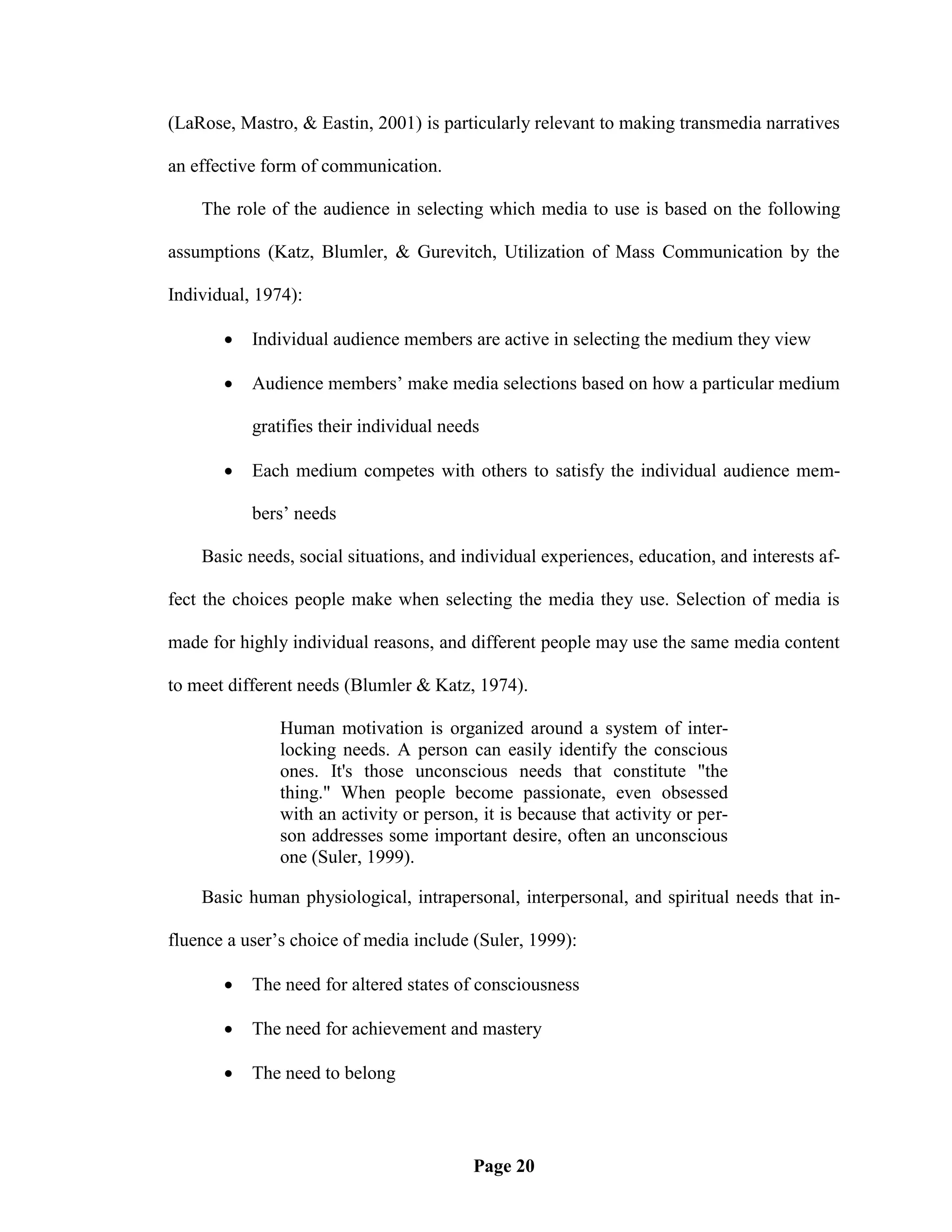 (LaRose, Mastro, & Eastin, 2001) is particularly relevant to making transmedia narratives

an effective form of communication.

    The role of the audience in selecting which media to use is based on the following

assumptions (Katz, Blumler, & Gurevitch, Utilization of Mass Communication by the

Individual, 1974):

          Individual audience members are active in selecting the medium they view

          Audience members‘ make media selections based on how a particular medium

           gratifies their individual needs

          Each medium competes with others to satisfy the individual audience mem-

           bers‘ needs

    Basic needs, social situations, and individual experiences, education, and interests af-

fect the choices people make when selecting the media they use. Selection of media is

made for highly individual reasons, and different people may use the same media content

to meet different needs (Blumler & Katz, 1974).

               Human motivation is organized around a system of inter-
               locking needs. A person can easily identify the conscious
               ones. It's those unconscious needs that constitute "the
               thing." When people become passionate, even obsessed
               with an activity or person, it is because that activity or per-
               son addresses some important desire, often an unconscious
               one (Suler, 1999).

    Basic human physiological, intrapersonal, interpersonal, and spiritual needs that in-

fluence a user‘s choice of media include (Suler, 1999):

          The need for altered states of consciousness

          The need for achievement and mastery

          The need to belong



                                          Page 20
 