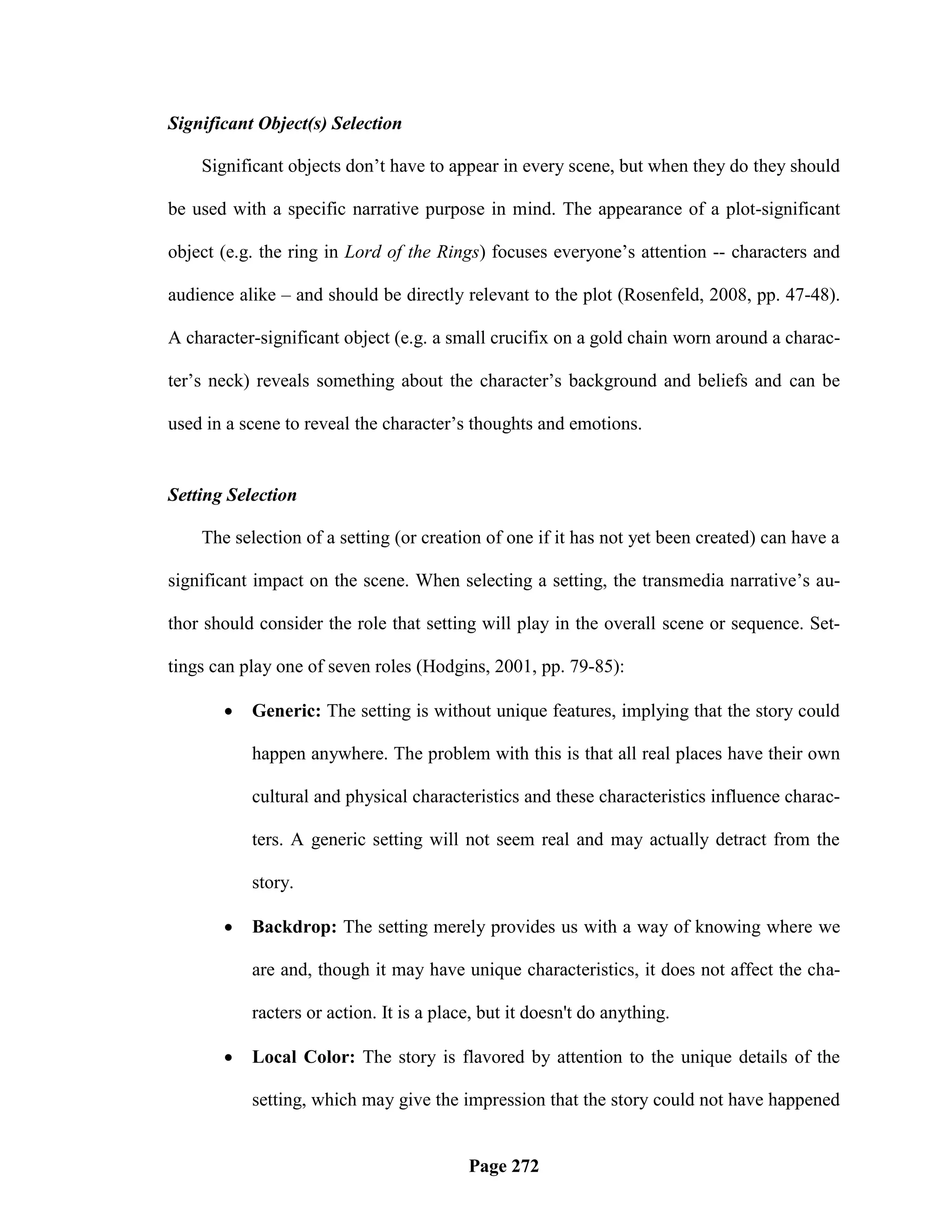Significant Object(s) Selection

    Significant objects don‘t have to appear in every scene, but when they do they should

be used with a specific narrative purpose in mind. The appearance of a plot-significant

object (e.g. the ring in Lord of the Rings) focuses everyone‘s attention -- characters and

audience alike – and should be directly relevant to the plot (Rosenfeld, 2008, pp. 47-48).

A character-significant object (e.g. a small crucifix on a gold chain worn around a charac-

ter‘s neck) reveals something about the character‘s background and beliefs and can be

used in a scene to reveal the character‘s thoughts and emotions.


Setting Selection

    The selection of a setting (or creation of one if it has not yet been created) can have a

significant impact on the scene. When selecting a setting, the transmedia narrative‘s au-

thor should consider the role that setting will play in the overall scene or sequence. Set-

tings can play one of seven roles (Hodgins, 2001, pp. 79-85):

          Generic: The setting is without unique features, implying that the story could

           happen anywhere. The problem with this is that all real places have their own

           cultural and physical characteristics and these characteristics influence charac-

           ters. A generic setting will not seem real and may actually detract from the

           story.

          Backdrop: The setting merely provides us with a way of knowing where we

           are and, though it may have unique characteristics, it does not affect the cha-

           racters or action. It is a place, but it doesn't do anything.

          Local Color: The story is flavored by attention to the unique details of the

           setting, which may give the impression that the story could not have happened


                                          Page 272
 