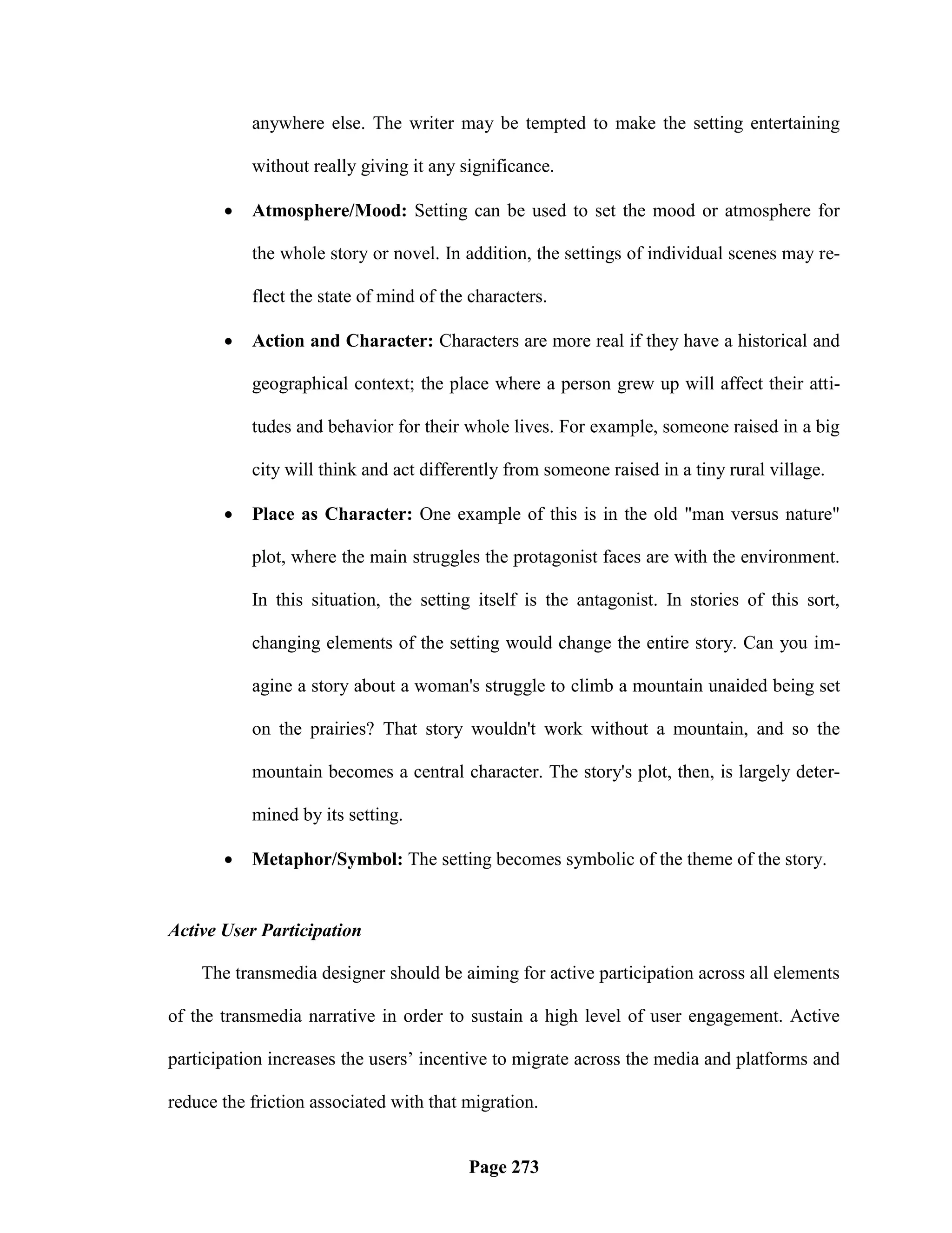 anywhere else. The writer may be tempted to make the setting entertaining

           without really giving it any significance.

          Atmosphere/Mood: Setting can be used to set the mood or atmosphere for

           the whole story or novel. In addition, the settings of individual scenes may re-

           flect the state of mind of the characters.

          Action and Character: Characters are more real if they have a historical and

           geographical context; the place where a person grew up will affect their atti-

           tudes and behavior for their whole lives. For example, someone raised in a big

           city will think and act differently from someone raised in a tiny rural village.

          Place as Character: One example of this is in the old "man versus nature"

           plot, where the main struggles the protagonist faces are with the environment.

           In this situation, the setting itself is the antagonist. In stories of this sort,

           changing elements of the setting would change the entire story. Can you im-

           agine a story about a woman's struggle to climb a mountain unaided being set

           on the prairies? That story wouldn't work without a mountain, and so the

           mountain becomes a central character. The story's plot, then, is largely deter-

           mined by its setting.

          Metaphor/Symbol: The setting becomes symbolic of the theme of the story.


Active User Participation

    The transmedia designer should be aiming for active participation across all elements

of the transmedia narrative in order to sustain a high level of user engagement. Active

participation increases the users‘ incentive to migrate across the media and platforms and

reduce the friction associated with that migration.


                                         Page 273
 